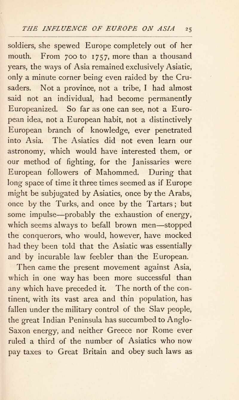 soldiers, she spewed Europe completely out of her mouth. From 700 to 1757, more than a thousand years, the ways of Asia remained exclusively Asiatic, only a minute corner being even raided by the Cru- saders. Not a province, not a tribe, I had almost said not an individual, had become permanently Europeanized. So far as one can see, not a Euro- pean idea, not a European habit, not a distinctively European branch of knowledge, ever penetrated into Asia. The Asiatics did not even learn our astronomy, which would have interested them, or our method of fighting, for the Janissaries were European followers of Mahommed. During that long space of time it three times seemed as if Europe might be subjugated by Asiatics, once by the Arabs, once by the Turks, and once by the Tartars; but some impulse—probably the exhaustion of energy, which seems always to befall brown men—stopped the conquerors, who would, however, have mocked had they been told that the Asiatic was essentially and by incurable law feebler than the European. Then came the present movement against Asia, which in one way has been more successful than any which have preceded it. The north of the con- tinent, with its vast area and thin population, has fallen under the military control of the Slav people, the great Indian Peninsula has succumbed to Anglo- Saxon energy, and neither Greece nor Rome ever ruled a third of the number of Asiatics who now pay taxes to Great Britain and obey such laws as