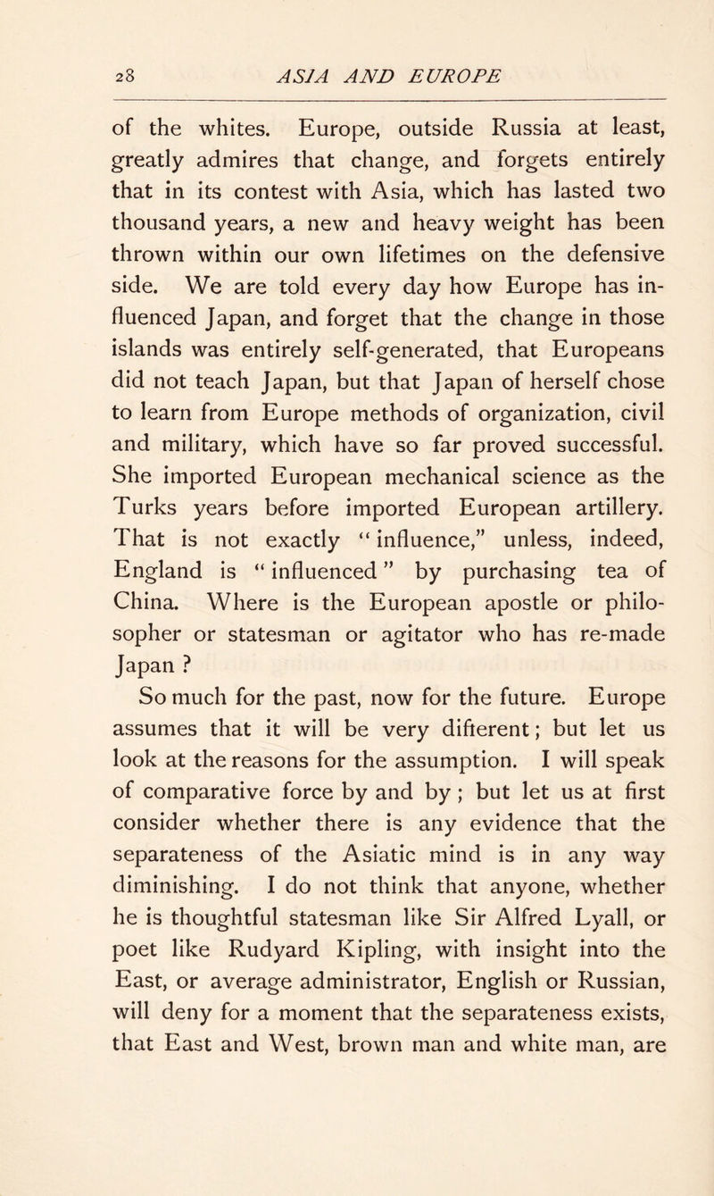 of the whites. Europe, outside Russia at least, greatly admires that change, and forgets entirely that in its contest with Asia, which has lasted two thousand years, a new and heavy weight has been thrown within our own lifetimes on the defensive side. We are told every day how Europe has in- fluenced Japan, and forget that the change in those islands was entirely self-generated, that Europeans did not teach Japan, but that Japan of herself chose to learn from Europe methods of organization, civil and military, which have so far proved successful. She imported European mechanical science as the Turks years before imported European artillery. That is not exactly “ influence,” unless, indeed, England is “ influenced ” by purchasing tea of China. Where is the European apostle or philo- sopher or statesman or agitator who has re-made Japan ? So much for the past, now for the future. Europe assumes that it will be very different; but let us look at the reasons for the assumption. I will speak of comparative force by and by; but let us at first consider whether there is any evidence that the separateness of the Asiatic mind is in any way diminishing. I do not think that anyone, whether he is thoughtful statesman like Sir Alfred Lyall, or poet like Rudyard Kipling, with insight into the East, or average administrator, English or Russian, will deny for a moment that the separateness exists, that East and West, brown man and white man, are