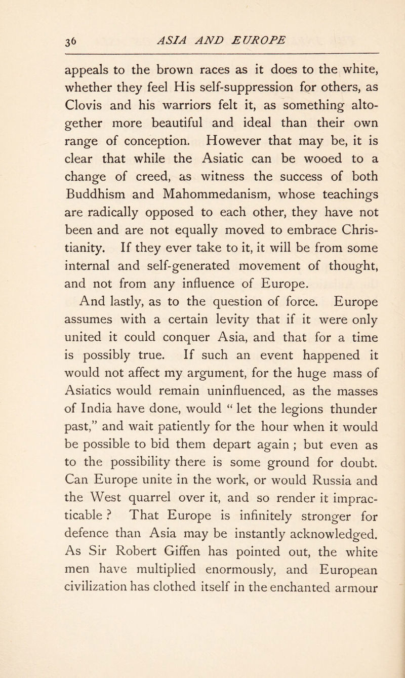 appeals to the brown races as it does to the white, whether they feel His self-suppression for others, as Clovis and his warriors felt it, as something alto- gether more beautiful and ideal than their own range of conception. However that may be, it is clear that while the Asiatic can be wooed to a change of creed, as witness the success of both Buddhism and Mahommedanism, whose teachings are radically opposed to each other, they have not been and are not equally moved to embrace Chris- tianity. If they ever take to it, it will be from some internal and self-generated movement of thought, and not from any influence of Europe. And lastly, as to the question of force. Europe assumes with a certain levity that if it were only united it could conquer Asia, and that for a time is possibly true. If such an event happened it would not affect my argument, for the huge mass of Asiatics would remain uninfluenced, as the masses of India have done, would “ let the legions thunder past,” and wait patiently for the hour when it would be possible to bid them depart again ; but even as to the possibility there is some ground for doubt. Can Europe unite in the work, or would Russia and the West quarrel over it, and so render it imprac- ticable ? That Europe is infinitely stronger for defence than Asia may be instantly acknowledged. As Sir Robert Giffen has pointed out, the white men have multiplied enormously, and European civilization has clothed itself in the enchanted armour