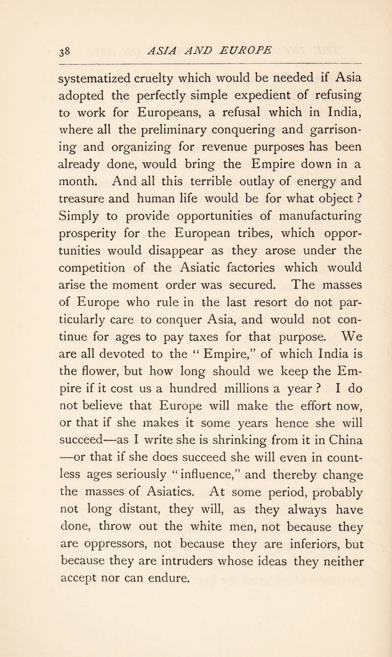 systematized cruelty which would be needed if Asia adopted the perfectly simple expedient of refusing to work for Europeans, a refusal which in India, where all the preliminary conquering and garrison- ing and organizing for revenue purposes has been already done, would bring the Empire down in a month. And all this terrible outlay of energy and treasure and human life would be for what object ? Simply to provide opportunities of manufacturing prosperity for the European tribes, which oppor- tunities would disappear as they arose under the competition of the Asiatic factories which would arise the moment order was secured. The masses of Europe who rule in the last resort do not par- ticularly care to conquer Asia, and would not con- tinue for ages to pay taxes for that purpose. We are all devoted to the “ Empire,” of which India is the flower, but how long should we keep the Em- pire if it cost us a hundred millions a year ? I do not believe that Europe will make the effort now, or that if she makes it some years hence she will succeed—as I write she is shrinking from it in China —or that if she does succeed she will even in count- less ages seriously “ influence,” and thereby change the masses of Asiatics. At some period, probably not long distant, they will, as they always have done, throw out the white men, not because they are oppressors, not because they are inferiors, but because they are intruders whose ideas they neither accept nor can endure.