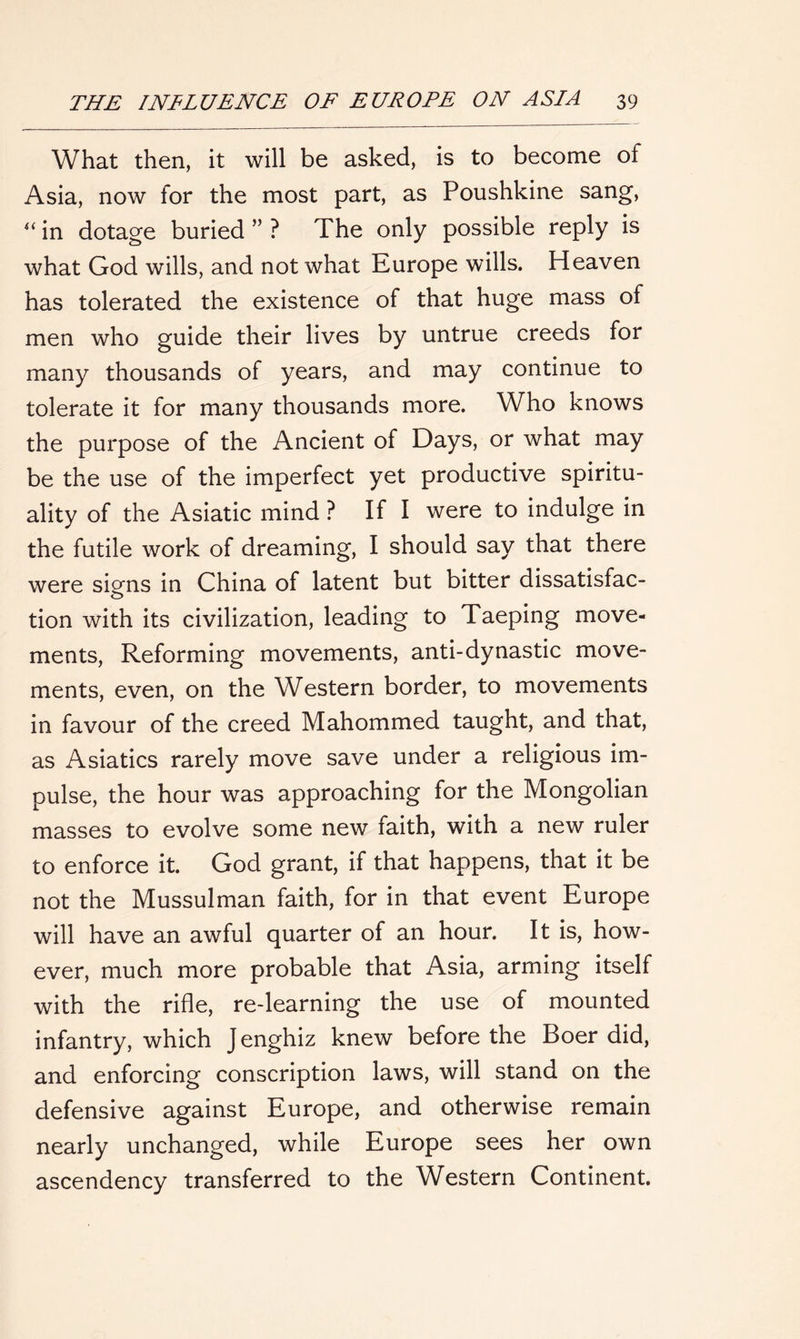 What then, it will be asked, is to become of Asia, now for the most part, as Poushkine sang, “ in dotage buried ” ? The only possible reply is what God wills, and not what Europe wills. Heaven has tolerated the existence of that huge mass of men who guide their lives by untrue creeds for many thousands of years, and may continue to tolerate it for many thousands more. Who knows the purpose of the Ancient of Days, or what may be the use of the imperfect yet productive spiritu- ality of the Asiatic mind ? If I were to indulge in the futile work of dreaming, I should say that there were signs in China of latent but bitter dissatisfac- tion with its civilization, leading to Taeping move- ments, Reforming movements, anti-dynastic move- ments, even, on the Western border, to movements in favour of the creed Mahommed taught, and that, as Asiatics rarely move save under a religious im- pulse, the hour was approaching for the Mongolian masses to evolve some new faith, with a new ruler to enforce it. God grant, if that happens, that it be not the Mussulman faith, for in that event Europe will have an awful quarter of an hour. It is, how- ever, much more probable that Asia, arming itself with the rifle, re-learning the use of mounted infantry, which Jenghiz knew before the Boer did, and enforcing conscription laws, will stand on the defensive against Europe, and otherwise remain nearly unchanged, while Europe sees her own ascendency transferred to the Western Continent.