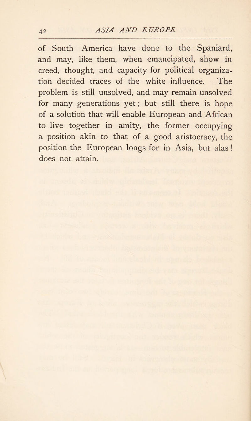 of South America have done to the Spaniard, and may, like them, when emancipated, show in creed, thought, and capacity for political organiza- tion decided traces of the white influence. The problem is still unsolved, and may remain unsolved for many generations yet; but still there is hope of a solution that will enable European and African to live together in amity, the former occupying a position akin to that of a good aristocracy, the position the European longs for in Asia, but alas ! does not attain.