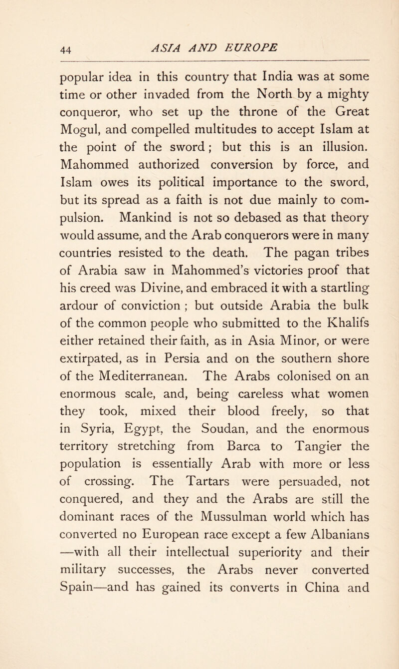 popular idea in this country that India was at some time or other invaded from the North by a mighty conqueror, who set up the throne of the Great Mogul, and compelled multitudes to accept Islam at the point of the sword; but this is an illusion. Mahommed authorized conversion by force, and Islam owes its political importance to the sword, but its spread as a faith is not due mainly to com- pulsion. Mankind is not so debased as that theory would assume, and the Arab conquerors were in many countries resisted to the death. The pagan tribes of Arabia saw in Mahommed’s victories proof that his creed was Divine, and embraced it with a startling ardour of conviction ; but outside Arabia the bulk of the common people who submitted to the Khalifs either retained their faith, as in Asia Minor, or were extirpated, as in Persia and on the southern shore of the Mediterranean. The Arabs colonised on an enormous scale, and, being careless what women they took, mixed their blood freely, so that in Syria, Egypt, the Soudan, and the enormous territory stretching from Barca to Tangier the population is essentially Arab with more or less of crossing. The Tartars were persuaded, not conquered, and they and the Arabs are still the dominant races of the Mussulman world which has converted no European race except a few Albanians —with all their intellectual superiority and their military successes, the Arabs never converted Spain—and has gained its converts in China and