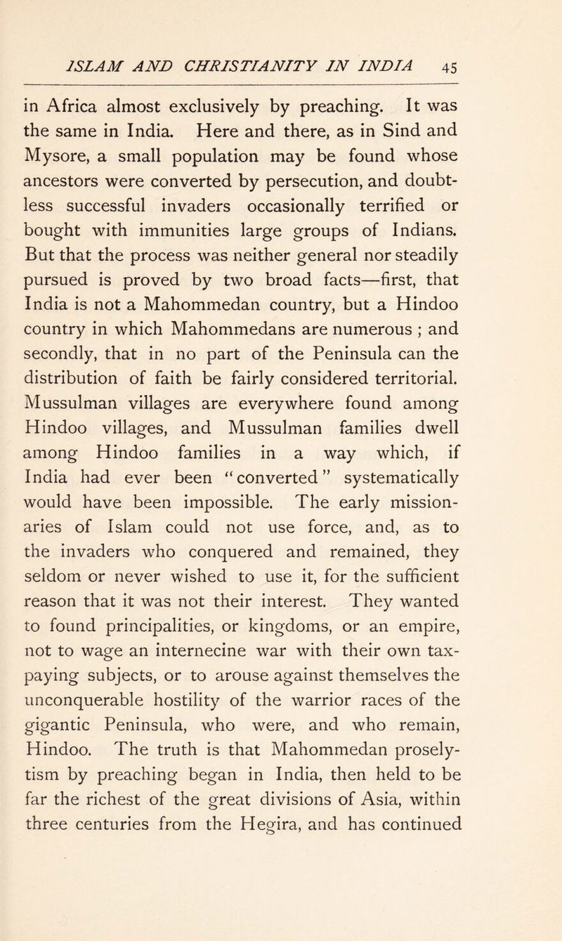 in Africa almost exclusively by preaching. It was the same in India. Here and there, as in Sind and Mysore, a small population may be found whose ancestors were converted by persecution, and doubt- less successful invaders occasionally terrified or bought with immunities large groups of Indians. But that the process was neither general nor steadily pursued is proved by two broad facts—first, that India is not a Mahommedan country, but a Hindoo country in which Mahommedans are numerous ; and secondly, that in no part of the Peninsula can the distribution of faith be fairly considered territorial. Mussulman villages are everywhere found among Hindoo villages, and Mussulman families dwell among Hindoo families in a way which, if India had ever been “converted” systematically would have been impossible. The early mission- aries of Islam could not use force, and, as to the invaders who conquered and remained, they seldom or never wished to use it, for the sufficient reason that it was not their interest. They wanted to found principalities, or kingdoms, or an empire, not to wage an internecine war with their own tax- paying subjects, or to arouse against themselves the unconquerable hostility of the warrior races of the gigantic Peninsula, who were, and who remain, Hindoo. The truth is that Mahommedan prosely- tism by preaching began in India, then held to be far the richest of the great divisions of Asia, within three centuries from the Hegira, and has continued