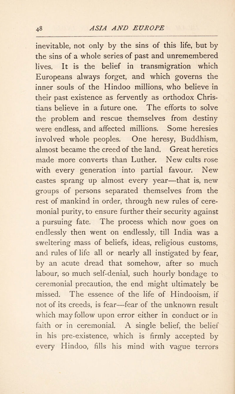 inevitable, not only by the sins of this life, but by the sins of a whole series of past and unremembered lives. It is the belief in transmigration which Europeans always forget, and which governs the inner souls of the Hindoo millions, who believe in their past existence as fervently as orthodox Chris- tians believe in a future one. The efforts to solve the problem and rescue themselves from destiny were endless, and affected millions. Some heresies involved whole peoples. One heresy, Buddhism, almost became the creed of the land. Great heretics made more converts than Luther. New cults rose with every generation into partial favour. New castes sprang up almost every year—that is, new groups of persons separated themselves from the rest of mankind in order, through new rules of cere- monial purity, to ensure further their security against a pursuing fate. The process which now goes on endlessly then went on endlessly, till India was a sweltering mass of beliefs, ideas, religious customs, and rules of life all or nearly all instigated by fear, by an acute dread that somehow, after so much labour, so much self-denial, such hourly bondage to ceremonial precaution, the end might ultimately be missed. The essence of the life of Hindooism, if not of its creeds, is fear—fear of the unknown result which may follow upon error either in conduct or in faith or in ceremonial. A single belief, the belief in his pre-existence, which is firmly accepted by every Hindoo, fills his mind with vague terrors