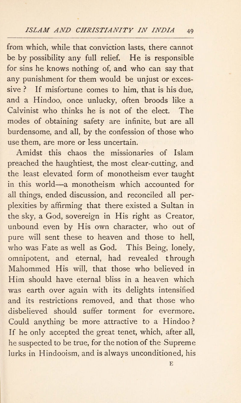 from which, while that conviction lasts, there cannot be by possibility any full relief. He is responsible for sins he knows nothing of, and who can say that any punishment for them would be unjust or exces- sive ? If misfortune comes to him, that is his due, and a Hindoo, once unlucky, often broods like a Calvinist who thinks he is not of the elect. The modes of obtaining safety are infinite, but are all burdensome, and all, by the confession of those who use them, are more or less uncertain. Amidst this chaos the missionaries of Islam preached the haughtiest, the most clear-cutting, and the least elevated form of monotheism ever taught in this world—-a monotheism which accounted for all things, ended discussion, and reconciled all per- plexities by affirming that there existed a Sultan in the sky, a God, sovereign in His right as Creator, unbound even by His own character, who out of pure will sent these to heaven and those to hell, who was Fate as well as God. This Being, lonely, omnipotent, and eternal, had revealed through Mahommed His will, that those who believed in Him should have eternal bliss in a heaven which was earth over again with its delights intensified and its restrictions removed, and that those who disbelieved should suffer torment for evermore. Could anything be more attractive to a Hindoo ? If he only accepted the great tenet, which, after all, he suspected to be true, for the notion of the Supreme lurks in Hindooism, and is always unconditioned, his E