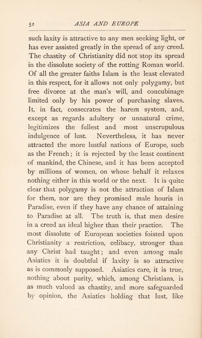 such laxity is attractive to any men seeking light, or has ever assisted greatly in the spread of any creed. The chastity of Christianity did not stop its spread in the dissolute society of the rotting Roman world. Of all the greater faiths Islam is the least elevated in this respect, for it allows not only polygamy, but free divorce at the man’s will, and concubinage limited only by his power of purchasing slaves. It, in fact, consecrates the harem system, and, except as regards adultery or unnatural crime, legitimizes the fullest and most unscrupulous indulgence of lust. Nevertheless, it has never attracted the more lustful nations of Europe, such as the French; it is rejected by the least continent of mankind, the Chinese, and it has been accepted by millions of women, on whose behalf it relaxes nothing either in this world or the next. It is quite clear that polygamy is not the attraction of Islam for them, nor are they promised male houris in Paradise, even if they have any chance of attaining to Paradise at all. The truth is, that men desire in a creed an ideal higher than their practice. The most dissolute of European societies foisted upon Christianity a restriction, celibacy, stronger than any Christ had taught; and even among male Asiatics it is doubtful if laxity is so attractive as is commonly supposed. Asiatics care, it is true, nothing about purity, which, among Christians, is as much valued as chastity, and more safeguarded by opinion, the Asiatics holding that lust, like