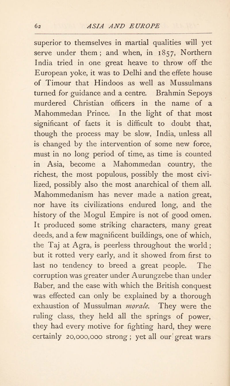 superior to themselves in martial qualities will yet serve under them; and when, in 1857, Northern India tried in one great heave to throw off the European yoke, it was to Delhi and the effete house of Timour that Hindoos as well as Mussulmans turned for guidance and a centre. Brahmin Sepoys murdered Christian officers in the name of a Mahommedan Prince. In the light of that most significant of facts it is difficult to doubt that, though the process may be slow, India, unless all is changed by the intervention of some new force, must in no long period of time, as time is counted in Asia, become a Mahommedan country, the richest, the most populous, possibly the most civi- lized, possibly also the most anarchical of them all. Mahommedanism has never made a nation great, nor have its civilizations endured long, and the history of the Mogul Empire is not of good omen. It produced some striking characters, many great deeds, and a few magnificent buildings, one of which, the Taj at Agra, is peerless throughout the world ; but it rotted very early, and it showed from first to last no tendency to breed a great people. The corruption was greater under Aurungzebe than under Baber, and the ease with which the British conquest was effected can only be explained by a thorough exhaustion of Mussulman morale. They were the ruling class, they held all the springs of power, they had every motive for fighting hard, they were certainly 20,000,000 strong; yet all our'great wars