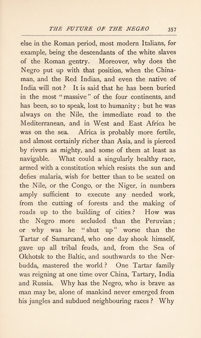 else in the Roman period, most modern Italians, for example, being the descendants of the white slaves of the Roman gentry. Moreover, why does the Negro put up with that position, when the China- man, and the Red Indian, and even the native of India will not ? It is said that he has been buried in the most “ massive ” of the four continents, and has been, so to speak, lost to humanity; but he was always on the Nile, the immediate road to the Mediterranean, and in West and East Africa he was on the sea. Africa is probably more fertile, and almost certainly richer than Asia, and is pierced by rivers as mighty, and some of them at least as navigable. What could a singularly healthy race, armed with a constitution which resists the sun and defies malaria, wish for better than to be seated on the Nile, or the Congo, or the Niger, in numbers amply sufficient to execute any needed work, from the cutting of forests and the making of roads up to the building of cities ? How was the Negro more secluded than the Peruvian; or why was he “ shut upworse than the Tartar of Samarcand, who one day shook himself, gave up all tribal feuds, and, from the Sea of Okhotsk to the Baltic, and southwards to the Ner- budda, mastered the world ? One Tartar family was reigning at one time over China, Tartary, India and Russia. Why has the Negro, who is brave as man may be, alone of mankind never emerged from his jungles and subdued neighbouring races ? Why