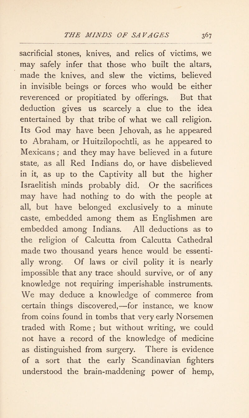 sacrificial stones, knives, and relics of victims, we may safely infer that those who built the altars, made the knives, and slew the victims, believed in invisible beings or forces who would be either reverenced or propitiated by offerings. But that deduction gives us scarcely a clue to the idea entertained by that tribe of what we call religion. Its God may have been Jehovah, as he appeared to Abraham, or Huitzilopochtli, as he appeared to Mexicans; and they may have believed in a future state, as all Red Indians do, or have disbelieved in it, as up to the Captivity all but the higher Israelitish minds probably did. Or the sacrifices may have had nothing to do with the people at all, but have belonged exclusively to a minute caste, embedded among them as Englishmen are embedded among Indians. All deductions as to the religion of Calcutta from Calcutta Cathedral made two thousand years hence would be essenti- ally wrong. Of laws or civil polity it is nearly impossible that any trace should survive, or of any knowledge not requiring imperishable instruments. We may deduce a knowledge of commerce from certain things discovered,—for instance, we know from coins found in tombs that very early Norsemen traded with Rome ; but without writing, we could not have a record of the knowledge of medicine as distinguished from surgery. There is evidence of a sort that the early Scandinavian fighters understood the brain-maddening power of hemp,
