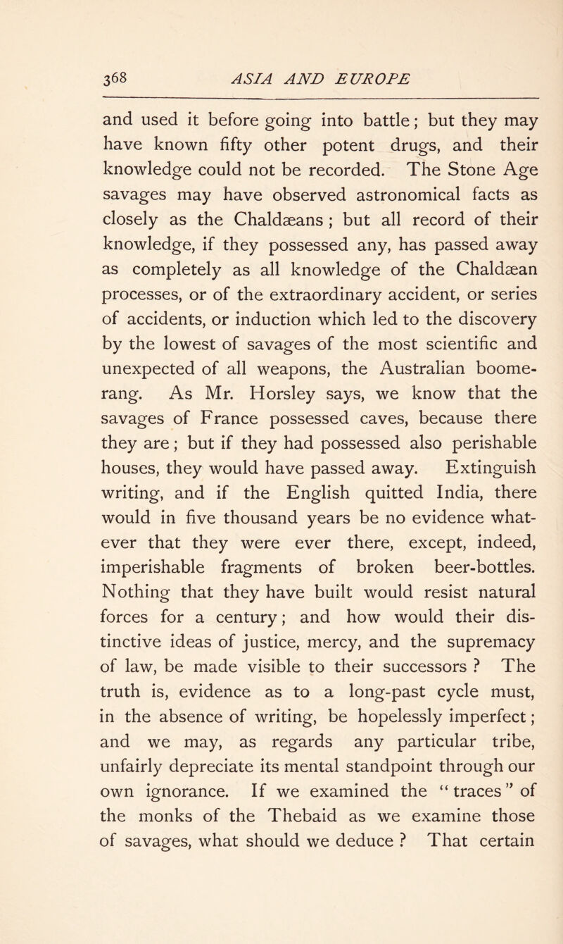 and used it before going into battle; but they may have known fifty other potent drugs, and their knowledge could not be recorded. The Stone Age savages may have observed astronomical facts as closely as the Chaldaeans ; but all record of their knowledge, if they possessed any, has passed away as completely as all knowledge of the Chaldaean processes, or of the extraordinary accident, or series of accidents, or induction which led to the discovery by the lowest of savages of the most scientific and unexpected of all weapons, the Australian boome- rang. As Mr. Horsley says, we know that the savages of France possessed caves, because there they are; but if they had possessed also perishable houses, they would have passed away. Extinguish writing, and if the English quitted India, there would in five thousand years be no evidence what- ever that they were ever there, except, indeed, imperishable fragments of broken beer-bottles. Nothing that they have built would resist natural forces for a century; and how would their dis- tinctive ideas of justice, mercy, and the supremacy of law, be made visible to their successors ? The truth is, evidence as to a long-past cycle must, in the absence of writing, be hopelessly imperfect; and we may, as regards any particular tribe, unfairly depreciate its mental standpoint through our own ignorance. If we examined the “ traces ” of the monks of the Thebaid as we examine those of savages, what should we deduce ? That certain