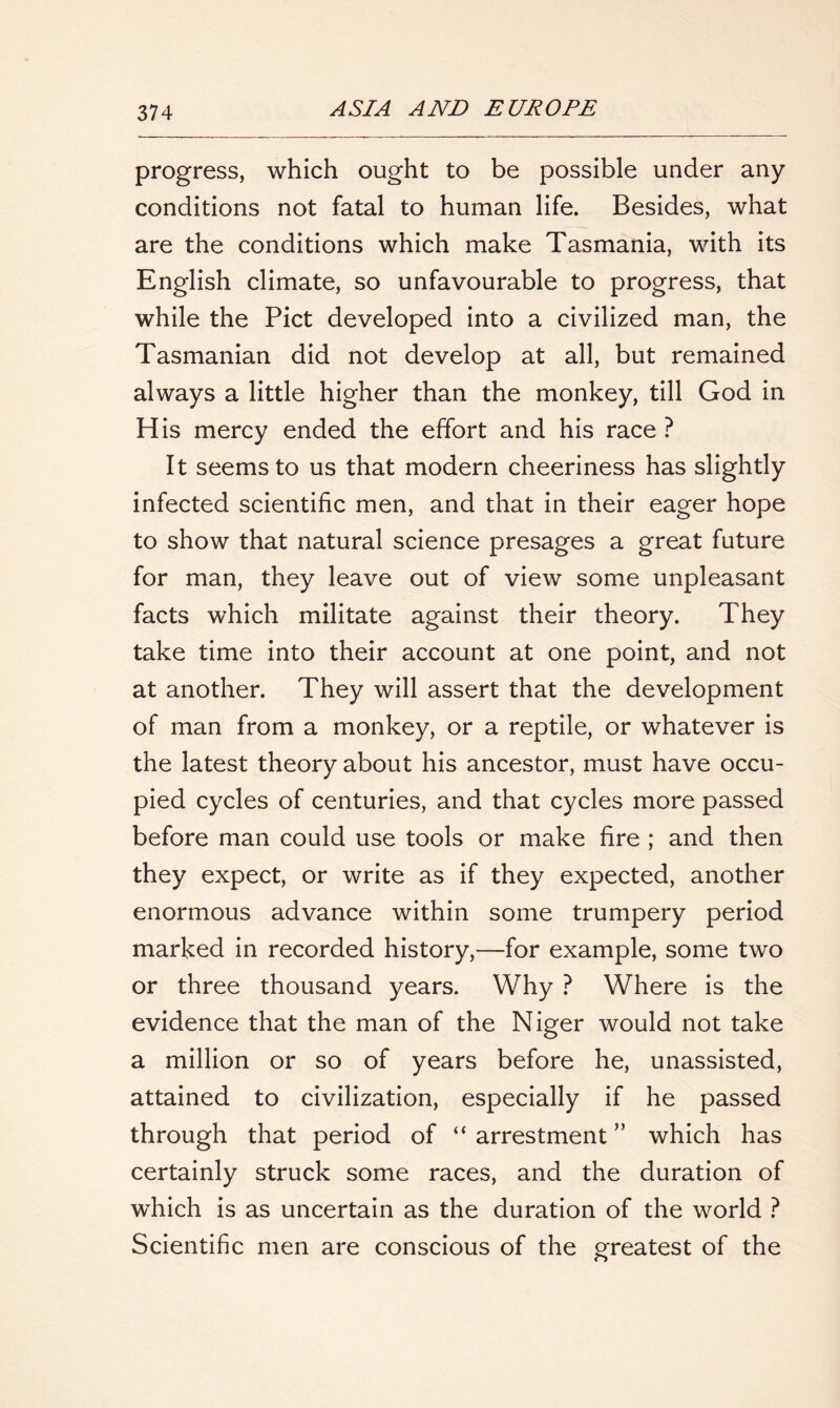 progress, which ought to be possible under any conditions not fatal to human life. Besides, what are the conditions which make Tasmania, with its English climate, so unfavourable to progress, that while the Piet developed into a civilized man, the Tasmanian did not develop at all, but remained always a little higher than the monkey, till God in His mercy ended the effort and his race ? It seems to us that modern cheeriness has slightly infected scientific men, and that in their eager hope to show that natural science presages a great future for man, they leave out of view some unpleasant facts which militate against their theory. They take time into their account at one point, and not at another. They will assert that the development of man from a monkey, or a reptile, or whatever is the latest theory about his ancestor, must have occu- pied cycles of centuries, and that cycles more passed before man could use tools or make fire ; and then they expect, or write as if they expected, another enormous advance within some trumpery period marked in recorded history,—for example, some two or three thousand years. Why ? Where is the evidence that the man of the Niger would not take a million or so of years before he, unassisted, attained to civilization, especially if he passed through that period of “ arrestment ” which has certainly struck some races, and the duration of which is as uncertain as the duration of the world ? Scientific men are conscious of the greatest of the