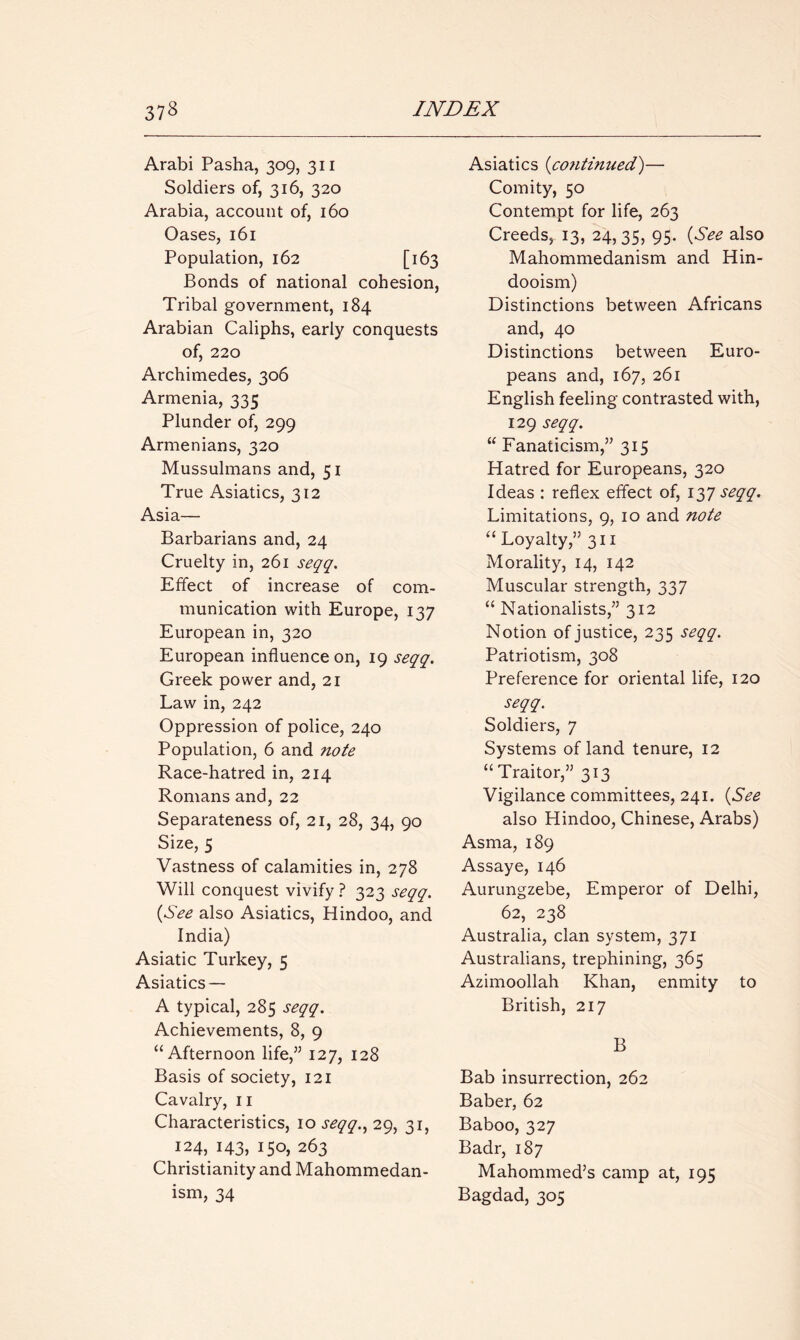 Arabi Pasha, 309, 311 Soldiers of, 316, 320 Arabia, account of, 160 Oases, 161 Population, 162 [163 Bonds of national cohesion, Tribal government, 184 Arabian Caliphs, early conquests of, 220 Archimedes, 306 Armenia, 335 Plunder of, 299 Armenians, 320 Mussulmans and, 51 True Asiatics, 312 Asia— Barbarians and, 24 Cruelty in, 261 seqq. Effect of increase of com- munication with Europe, 137 European in, 320 European influence on, 19 seqq. Greek power and, 21 Law in, 242 Oppression of police, 240 Population, 6 and note Race-hatred in, 214 Romans and, 22 Separateness of, 21, 28, 34, 90 Size, 5 Vastness of calamities in, 278 Will conquest vivify ? 323 seqq. (See also Asiatics, Hindoo, and India) Asiatic Turkey, 5 Asiatics — A typical, 285 seqq. Achievements, 8, 9 “Afternoon life,” 127, 128 Basis of society, 121 Cavalry, 11 Characteristics, 10 seqq., 29, 31, 124, 143, I5°> 263 Christianity and Mahommedan- ism, 34 Asiatics (<co?itinued)— Comity, 50 Contempt for life, 263 Creeds, 13, 24, 35, 95. (See also Mahommedanism and Hin- dooism) Distinctions between Africans and, 40 Distinctions between Euro- peans and, 167, 261 English feeling contrasted with, 129 seqq. “ Fanaticism,” 315 Hatred for Europeans, 320 Ideas : reflex effect of, 137 seqq. Limitations, 9, 10 and note “ Loyalty,” 311 Morality, 14, 142 Muscular strength, 337 “ Nationalists,” 312 Notion of justice, 235 seqq. Patriotism, 308 Preference for oriental life, 120 seqq. Soldiers, 7 Systems of land tenure, 12 “ Traitor,” 313 Vigilance committees, 241. (See also Hindoo, Chinese, Arabs) Asma, 189 Assaye, 146 Aurungzebe, Emperor of Delhi, 62, 238 Australia, clan system, 371 Australians, trephining, 365 Azimoollah Khan, enmity to British, 217 B Bab insurrection, 262 Baber, 62 Baboo, 327 Badr, 187 Mahommed’s camp at, 195 Bagdad, 305