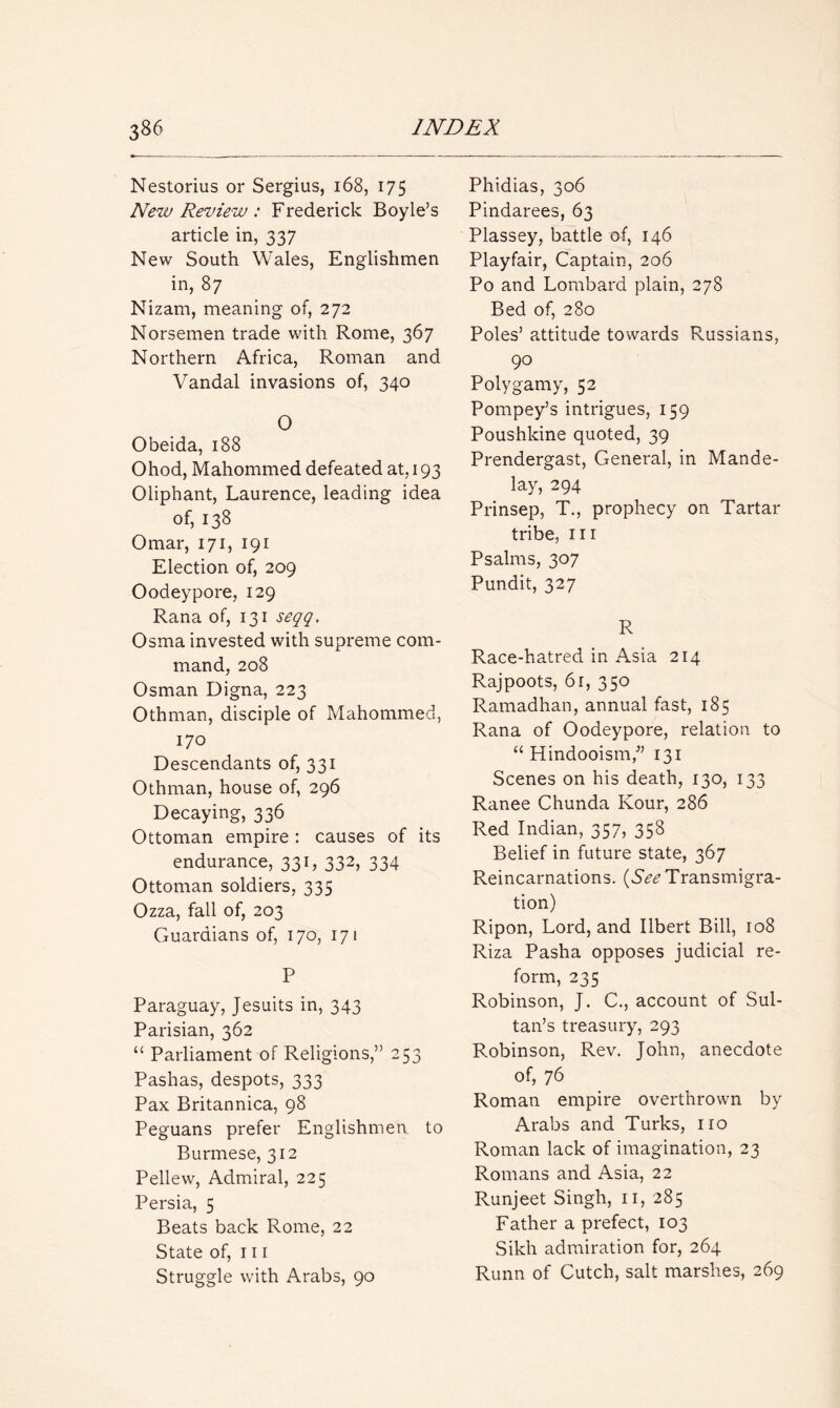 Nestorius or Sergius, 168, 175 New Review : Frederick Boyle’s article in, 337 New South Wales, Englishmen in, 87 Nizam, meaning of, 272 Norsemen trade with Rome, 367 Northern Africa, Roman and Vandal invasions of, 340 O Obeida, 188 Ohod, Mahommed defeated at, 193 Oliphant, Laurence, leading idea of, 138 Omar, 171, 191 Election of, 209 Oodeypore, 129 Rana of, 131 seqq. Osma invested with supreme com- mand, 208 Osman Digna, 223 Othman, disciple of Mahommed, 170 Descendants of, 331 Othman, house of, 296 Decaying, 336 Ottoman empire : causes of its endurance, 331, 332, 334 Ottoman soldiers, 335 Ozza, fall of, 203 Guardians of, 170, 17 1 P Paraguay, Jesuits in, 343 Parisian, 362 “ Parliament of Religions,” 253 Pashas, despots, 333 Pax Britannica, 98 Peguans prefer Englishmen to Burmese, 312 Pellew, Admiral, 225 Persia, 5 Beats back Rome, 22 State of, Hi Struggle with Arabs, 90 Phidias, 306 Pindarees, 63 Plassey, battle of, 146 Playfair, Captain, 206 Po and Lombard plain, 278 Bed of, 280 Poles’ attitude towards Russians, 90 Polygamy, 52 Pompey’s intrigues, 159 Poushkine quoted, 39 Prendergast, General, in Mande- lay, 294 Prinsep, T., prophecy on Tartar tribe, 111 Psalms, 307 Pundit, 327 R Race-hatred in Asia 214 Rajpoots, 61, 350 Ramadhan, annual fast, 185 Rana of Oodeypore, relation to “ Hindooism” 131 Scenes on his death, 130, 133 Ranee Chunda Kour, 286 Red Indian, 357, 358 Belief in future state, 367 Reincarnations. (See Transmigra- tion) Ripon, Lord, and Ilbert Bill, 108 Riza Pasha opposes judicial re- form, 235 Robinson, J. C., account of Sul- tan’s treasury, 293 Robinson, Rev. John, anecdote of, 76 Roman empire overthrown by Arabs and Turks, no Roman lack of imagination, 23 Romans and Asia, 22 Runjeet Singh, n, 285 Father a prefect, 103 Sikh admiration for, 264 Runn of Cutch, salt marshes, 269