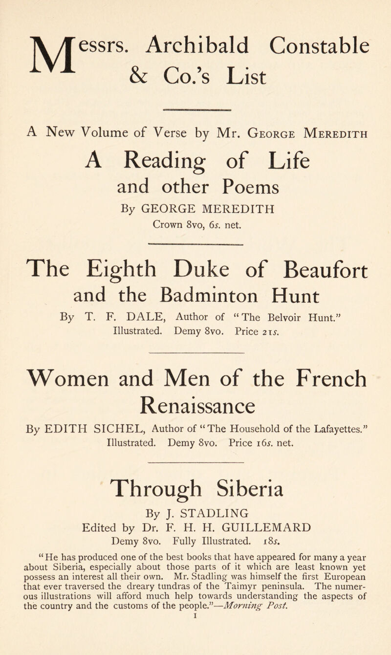T\ yfessrs. Archibald Constable iV1 & Co.’s List A New Volume of Verse by Mr. George Meredith A Reading of Life and other Poems By GEORGE MEREDITH Crown 8vo, 6^. net. The Eighth Duke of Beaufort and the Badminton Hunt By T. F. DALE, Author of “ The Belvoir Hunt.” Illustrated. Demy 8vo. Price 21 s. Women and Men of the French Renaissance By EDITH SICHEL, Author of “The Household of the Lafayettes.” Illustrated. Demy 8vo. Price 165-. net. Through Siberia By J. STADLING Edited by Dr. F. H. H. GUILLEMARD Demy 8vo. Fully Illustrated. 18s. “ He has produced one of the best books that have appeared for many a year about Siberia, especially about those parts of it which are least known yet possess an interest all their own. Mr. Stadling was himself the first European that ever traversed the dreary tundras of the Taimyr peninsula. The numer- ous illustrations will afford much help towards understanding the aspects of the country and the customs of the people.”—Morning Post.