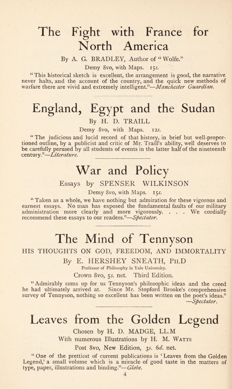 The Fight with France for North America By A. G. BRADLEY, Author of “ Wolfe.” Demy 8vo, with Maps. 15V, “ This historical sketch is excellent, the arrangement is good, the narrative never halts, and the account of the country, and the quick new methods of warfare there are vivid and extremely intelligent.”—Manchester Guardian. England, Egypt and the Sudan By H. D. TRAILL Demy 8vo, with Maps. 12s. “ The judicious and lucid record of that history, in brief but well-propor- tioned outline, by a publicist and critic of Mr. Traill’s ability, well deserves to be carefully perused by all students of events in the latter half of the nineteenth century.”—Literature. War and Policy Essays by SPENSER WILKINSON Demy 8vo, with Maps. 153*. “ Taken as a whole, we have nothing but admiration for these vigorous and earnest essays. No man has exposed the fundamental faults of our military administration more clearly and more vigorously. . . . We cordially recommend these essays to our readers.”—Spectator. The Mind of Tennyson HIS THOUGHTS ON GOD, FREEDOM, AND IMMORTALITY By E. HERSHEY SNEATH, Ph.D Professor of Philosophy in Yale University. Crown 8vo, 5^. net. Third Edition. “ Admirably sums up for us Tennyson’s philosophic ideas and the creed he had ultimately arrived at. Since Mr. Stopford Brooke’s comprehensive survey of Tennyson, nothing so excellent has been written on the poet’s ideas.” —Spectator. Leaves from the Golden Legend Chosen by H. D. MADGE, LL.M With numerous Illustrations by H. M. Watts Post 8vo, New Edition, 3s. 6d. net. “ One of the prettiest of current publications is ‘ Leaves from the Golden Legend,’ a small volume which is a miracle of good taste in the matters of type, paper, illustrations and binding.”—Globe.