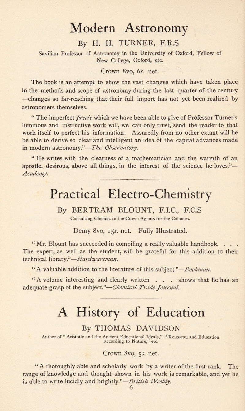 Modern Astronomy By H. H. TURNER, F.R.S Savilian Professor of Astronomy in the University of Oxford, Fellow of New College, Oxford, etc. Crown 8vo, 6s. net. The book is an attempt to show the vast changes which have taken place in the methods and scope of astronomy during the last quarter of the century —changes so far-reaching that their full import has not yet been realized by astronomers themselves. “ The imperfect precis which \ye have been able to give of Professor Turner’s luminous and instructive work will, we can only trust, send the reader to that work itself to perfect his information. Assuredly from no other extant will he be able to derive so clear and intelligent an idea of the capital advances made in modern astronomy.”—The Observatory. “ He writes with the clearness of a mathematician and the warmth of an apostle, desirous, above all things, in the interest of the science he loves.”— Academy. Practical Electro-Chemistry By BERTRAM BLOUNT, F.I.C., F.C.S Consulting Chemist to the Crown Agents for the Colonies. Demy 8vo, i$s. net. Fully Illustrated. “ Mr. Blount has succeeded in compiling a really valuable handbook. . . . The expert, as well as the student, will be grateful for this addition to their technical library.”—Hardwareman. “ A valuable addition to the literature of this subject.”—Bookman. “ A volume interesting and clearly written . . . shows that he has an adequate grasp of the subject.”—Chemical Trade Journal. A History of Education By THOMAS DAVIDSON Author of “ Aristotle and the Ancient Educational Ideals,” “ Rousseau and Education according to Nature,” etc. Crown 8vo, $s. net. “ A thoroughly able and scholarly work by a writer of the first rank. The range of knowledge and thought shown in his work is remarkable, and yet he is able to write lucidly and brightly.”—British Weekly.