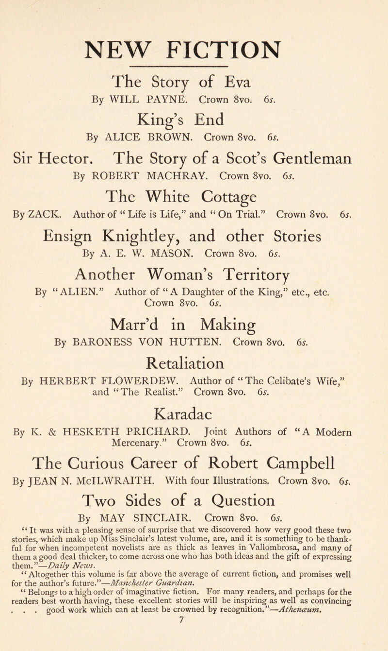 NEW FICTION The Story of Eva By WILL PAYNE. Crown 8vo. 6s. King’s End By ALICE BROWN. Crown 8vo. 6s. Sir Hector. The Story of a Scot’s Gentleman By ROBERT MACHRAY. Crown 8vo. 6*. The White Cottage By ZACK. Author of “ Life is Life,” and “ On Trial.” Crown 8vo. 6a Ensign Knightley, and other Stories By A. E. W. MASON. Crown 8vo. 6a Another Woman’s Territory By “ALIEN.” Author of “A Daughter of the King,” etc., etc. Crown 8vo. 6a Marr’d in Making By BARONESS VON HUTTEN. Crown 8vo. 6s. Retaliation By HERBERT FLOWERDEW. Author of “ The Celibate’s Wife,” and “The Realist.” Crown 8vo. 6a Karadac By K. & HESKETH PRICHARD. Joint Authors of “A Modern Mercenary.” Crown 8vo. 6a The Curious Career of Robert Campbell By JEAN N. McILWRAITH. With four Illustrations. Crown 8vo. 6a Two Sides of a Question By MAY SINCLx\IR. Crown 8vo. 6a “ It was with a pleasing sense of surprise that we discovered how very good these two stories, which make up Miss Sinclair’s latest volume, are, and it is something to be thank- ful for when incompetent novelists are as thick as leaves in Vallombrosa, and many of them a good deal thicker, to come across one who has both ideas and the gift of expressing them.”—Daily News. “Altogether this volume is far above the average of current fiction, and promises well for the author’s future.”—Manchester Guardian. “ Belongs to a high order of imaginative fiction. For many readers, and perhaps for the readers best worth having, these excellent stories will be inspiring as well as convincing . . good work which can at least be crowned by recognition.”—Athenceum.