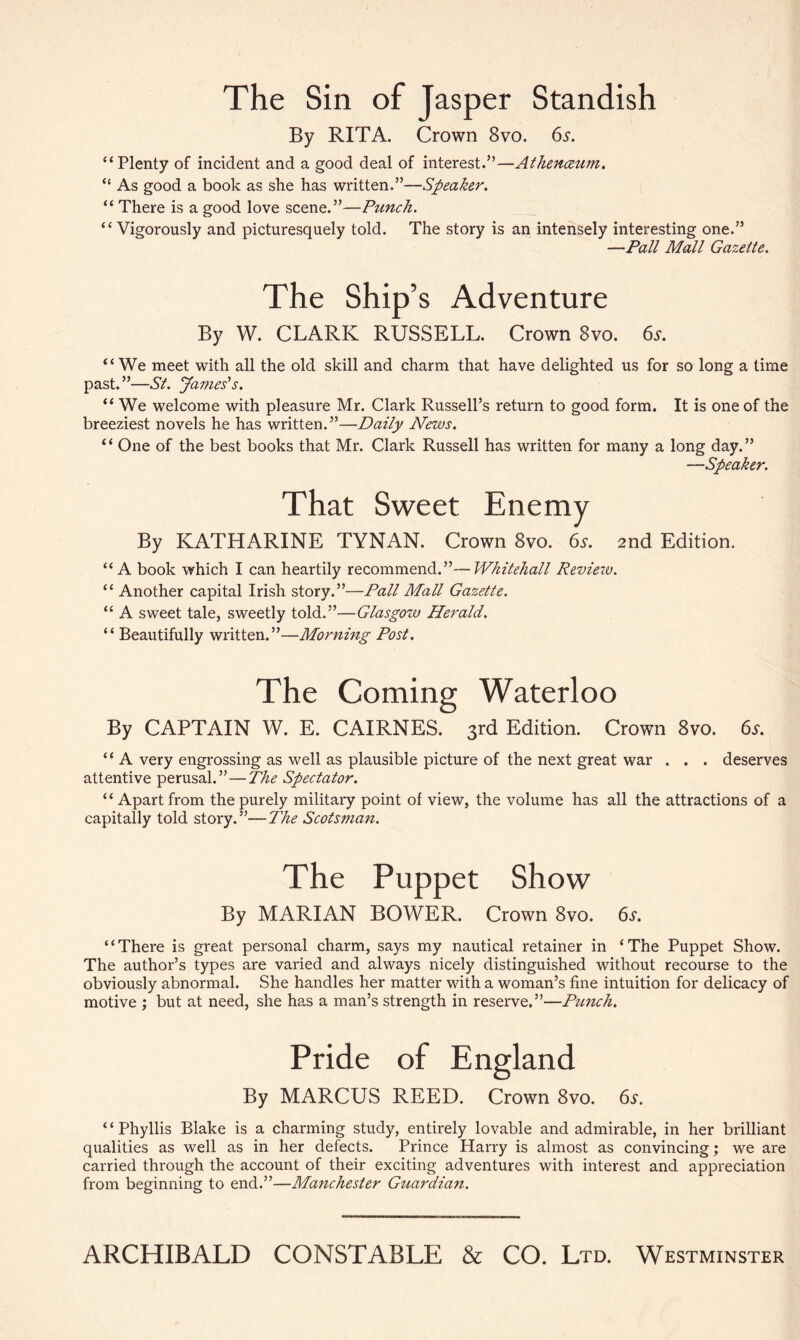 The Sin of Jasper Standish By RITA. Crown 8vo. 65. “ Plenty of incident and a good deal of interest.”—Athenceum. “ As good a book as she has written.”—Speaker. “ There is a good love scene.”—Punch. “ Vigorously and picturesquely told. The story is an intensely interesting one.” —Pall Mall Gazette. The Ship’s Adventure By W. CLARK RUSSELL. Crown 8vo. 6s. “We meet with all the old skill and charm that have delighted us for so long a time past.”—St. James's. “ We welcome with pleasure Mr. Clark Russell’s return to good form. It is one of the breeziest novels he has written.”—Daily News. “ One of the best books that Mr. Clark Russell has written for many a long day.” —Speaker. That Sweet Enemy By KATHARINE TYNAN. Crown 8vo. 6s. 2nd Edition. “A book which I can heartily recommend.”—Whitehall Review. “ Another capital Irish story.”—Pall Mall Gazette. “ A sw'eet tale, sweetly told.”—Glasgow Herald. “ Beautifully written.”—Morning Post. The Coming Waterloo By CAPTAIN W. E. CAIRNES. 3rd Edition. Crown 8vo. 6r. “ A very engrossing as well as plausible picture of the next great war . . . deserves attentive perusal.”—The Spectator. “Apart from the purely military point of view, the volume has all the attractions of a capitally told story.”—The Scotsman. The Puppet Show By MARIAN BOWER. Crown 8vo. 6a “There is great personal charm, says my nautical retainer in ‘The Puppet Show. The author’s types are varied and always nicely distinguished without recourse to the obviously abnormal. She handles her matter with a woman’s fine intuition for delicacy of motive ; but at need, she has a man’s strength in reserve.”—Punch. Pride of England By MARCUS REED. Crown 8vo. 6a “Phyllis Blake is a charming study, entirely lovable and admirable, in her brilliant qualities as well as in her defects. Prince Harry is almost as convincing; we are carried through the account of their exciting adventures with interest and appreciation from beginning to end.”—Manchester Guardian. ARCHIBALD CONSTABLE & CO. Ltd. Westminster