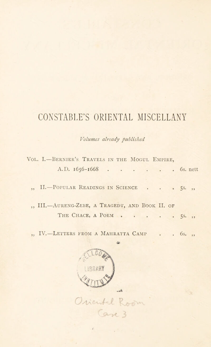 CONSTABLE’S ORIENTAL MISCELLANY Volumes already published VoL. I.—Bernier’s Travels in the Mogul Empire, A.D. 1656-1668 ...... 6s. nett 5, II.—Popular Readings in Science . . .5s. ,, ,, III.—Aureng-Zebe, a Tragedy, and Book II. of The Chace, a Poem 5s. ,, ,, IV.—Letters from a Mahratta Camp . . 6s. ,, lA