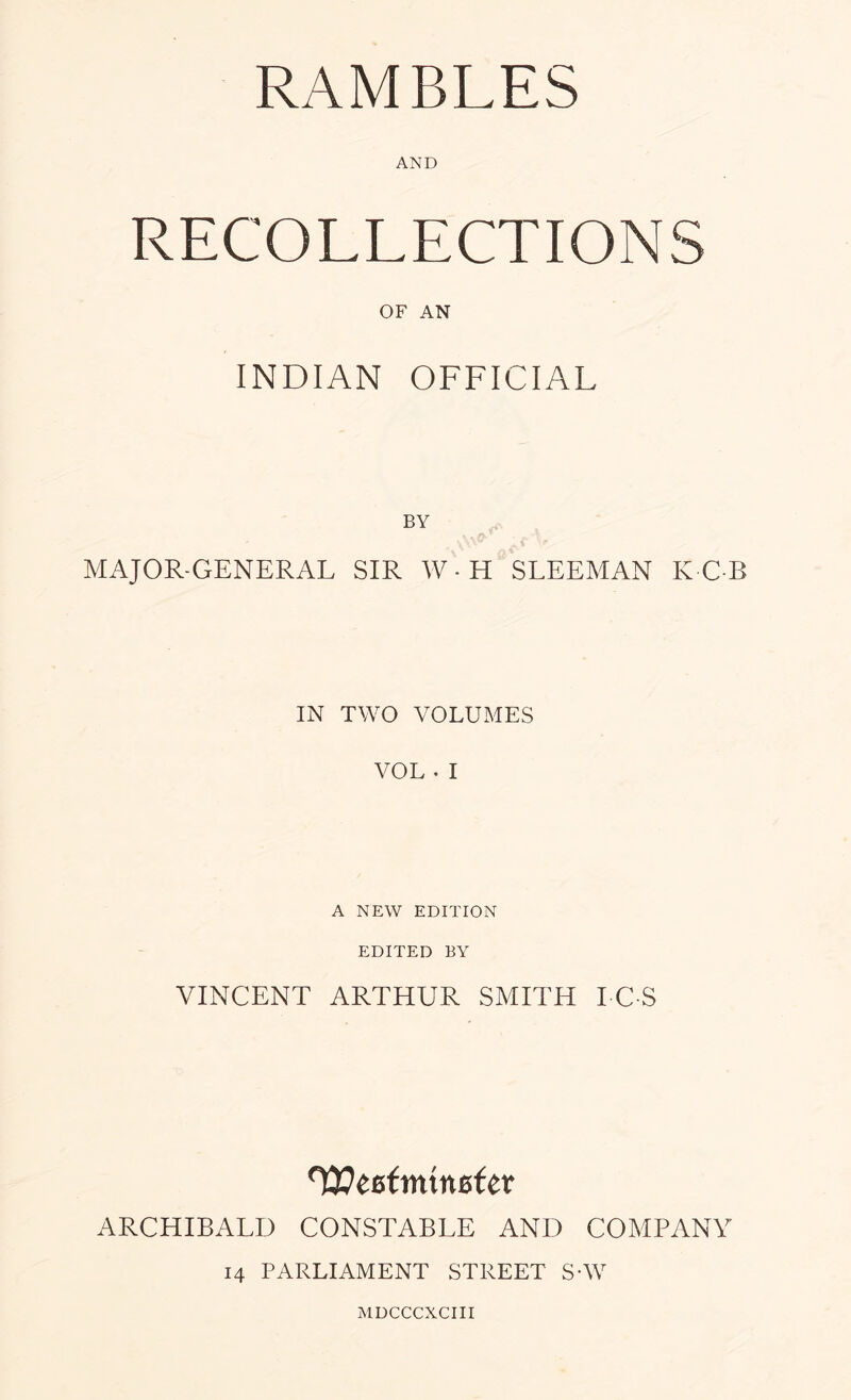 RAMBLES AND RECOLLECTIONS OF AN INDIAN OFFICIAL BY MAJOR-GENERAL SIR W-H SLEEMAN KGB IN TWO VOLUMES VOL . I A NEW EDITION EDITED BY VINCENT ARTHUR SMITH I C S ^CBtmxnBfcx ARCHIBALD CONSTABLE AND COMPANY 14 PARLIAMENT STREET SVV MDCCCXCIII