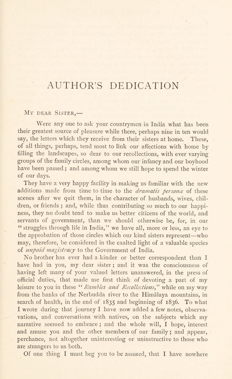 AUTHOR’S DEDICATION My dear vSister,— Were any one to ask your countrymen in India what has been their greatest source of 23leasure while there, perhaps nine in ten would say, the letters which they receive from their sisters at home. These, of all things, perhaps, tend most to link our affections with home by filling the landscapes, so dear to our recollections, with ever varying groups of the family circles, among whom our infancy and our boyhood have been passed; and among whom we still hope to spend the winter of our days. They have a very happy facility in making us familiar with the new additions made from time to time to the dramatis personce of these scenes after we quit them, in the character of husbands, wives, chil- dren, or friends ; and, while thus contributing so much to our happi- ness, they no doubt tend to make us better citizens of the world, and servants of government, than we should otherwise be, for, in our “ struggles through life in India,” we have all, more or less, an eye to the approbation of those circles which our kind sisters represent—who may, therefore, be considered in the exalted light of a valuable species of ttnpaid magistracy to the Government of India. No brother has ever had a kinder or better correspondent than I have had in you, my dear sister; and it was the consciousness of having left many of your valued letters unanswered, in the press of official duties, that made me first think of devoting a part of my leisure to you in these '‘‘‘Rambles and Recollections,^^ while on my way from the banks of the Nerbudda river to the Himalaya mountains, in search of health, in the end of 1835 and beginning of 1836. To what I wrote during that journey I have now added a few notes, observa- vations, and conversations with natives, on the subjects which my narrative seemed to embrace ; and the whole will, I hope, interest and amuse you and the other members of our family; and appear, perchance, not altogether uninteresting or uninstructive to those who are strangers to us both. Of one thing I must beg you to be assured, that I have nowhere