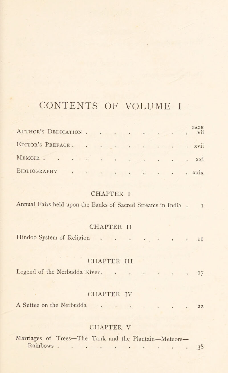 PAGE Author’s Dedication vii Editor’s Preface xvii Memoir xxi Bibliography xxix CHAPTER I Annual Fairs held upon the Banks of Sacred Streams in India . i CPIAPTER II Hindoo System of Religion CHAPTER HI Legend of the Nerbudda River. . . . , . .17 CHAPTER IV A Suttee on the Nerbudda 22 CPIAPTER V Marriages of Trees—The Tank and the Plantain—Meteors— Rainbows 38