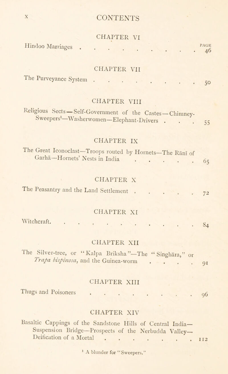 CHAPTER VI Hindoo Marriages **••••# CHAPTER VH The Purveyance System CI-IAPTER VIII Religious Sects —Self-Government of the Castes —Chimney- Sweepers' Washerwomen—Elej^hant-Drivers CHAPTER IX The Great Iconoclast—Troops routed by Hornets—The Rani of Garha—Hornets’ Nests in India CHAPTER X The Peasantry and the Land Settlement . Witchcraft. CHAPTER XI CHAPTER XII The Silver-tree, or “ Kalpa Briksha”—The “ Singhara,” or 1 rapa Inspinosa^ and the Guinea-worm CHAPTER XHI Thugs and Poisoners .... CHAPTER XIV Basaltic Cappings of the Sandstone Hills of Central India— Suspension Bridge—Prospects of the Nerbudda Valley— Deification of a Mortal .... P.A.GE 46 50 55 65 72 84 91 96 112 ^ A blunder for “Sweepers.”