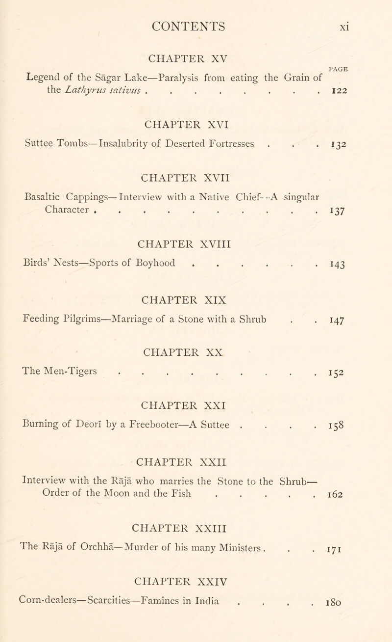 CHAPTER XV PAGE Legend of the Sagar Lake—Paralysis from eating the Grain of the Lathyrus sativits . . . . . . . .122 CHAPTER XVI Suttee Tombs—Insalubrity of Deserted Fortresses . . . 132 CHAPTER XVH Basaltic Cappings—Interview with a Native Chief—A singular Character , . . . . . , . . .137 CHAPTER XVHI Birds’Nests—Sports of Boyhood . . . . . . 143 CHAPTER XIX Feeding Pilgrims—Marriage of a Stone with a Shrub . . 147 CHAPTER XX The Men-Tigers . . . . . . . , .152 CHAPTER XXI Burning of Deori by a Freebooter—A Suttee . . . .158 CHAPTER XXH Interview with the Raja who marries the Stone to the Shrub— Order of the Moon and the Fish ..... 162 CHAPTER XXHI The Raja of Orchha—Murder of his many Ministers . . .171 CHAPTER XXIV Corn-dealers—Scarcities—Famines in India . , . .180