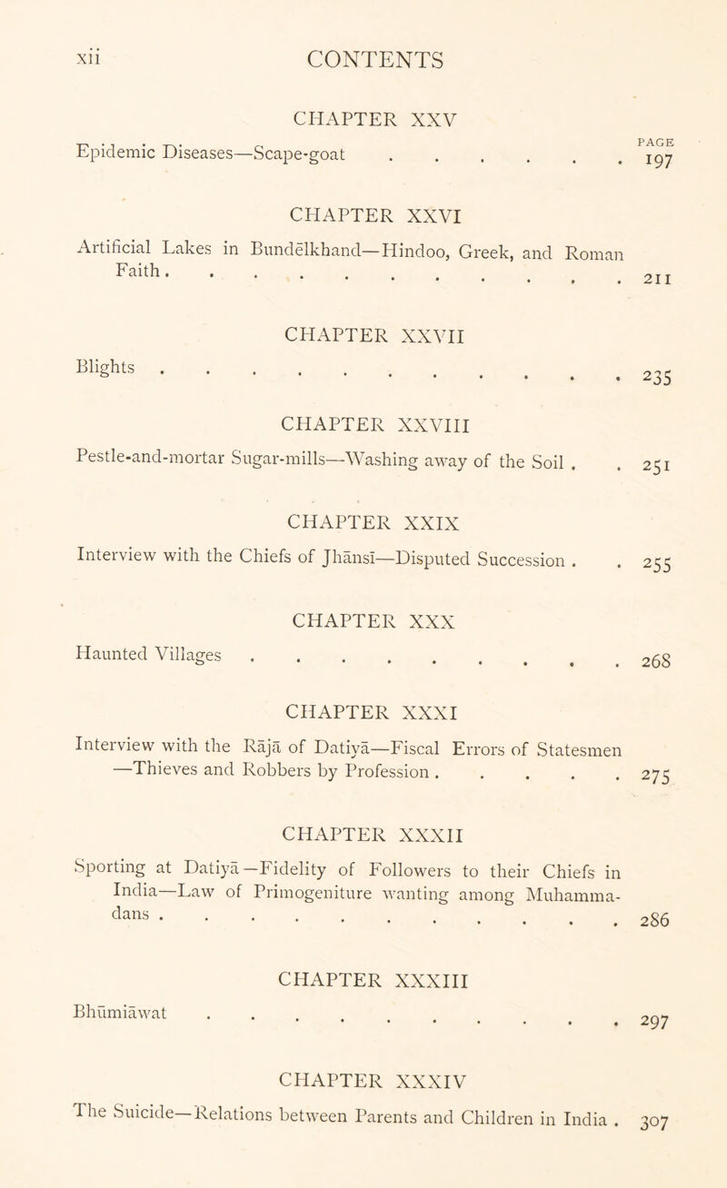 CHAPTER XXV Epidemic Diseases—Scape-goat CHAPTER XXVI Artificial Lakes in Bundelkhand—Hindoo, Greek, and Roman Faith Blights CHAPTER XXVH CHAPTER XXVHI Pestle-and-mortar Sugar-mills—Washing away of the Soil CHAPTER XXIX Interview with the Chiefs of Jhansi—Disputed Succession . CHAPTER XXX Haunted Villages ..... CHAPTER XXXI Intel view with the Raja of Datiya—Fiscal Errors of Statesmen —Thieves and Robbers by Profession ..... CHAPTER XXXH Sporting at Datiya-Fidelity of Followers to their Chiefs in India—Law of Primogeniture wanting among Muhamma- dans ..... Bhumiawat CHAPTER XXXHI CHAPTER XXXIV The Suicide Relations between Parents and Children in India . PAGE 197 2II 235 251 255 268 275 286 297 307
