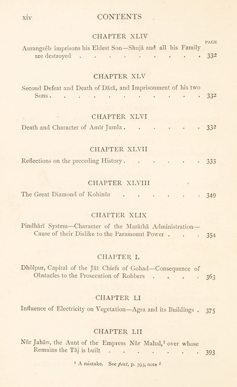 CHAPTER XLIV Aurangzeb imprisons his Eldest Son—Shuja and all his Family are destroyed ......... CHAPTER XLV Second Defeat and Death of Dara, and Imprisonment of his two Sons... ........ CHAPTER XLVI Death and Character of Amir Jumla . CHAPTER XEVH Reflections on the preceding History . CHAPTER XLVHI The Great Diamond of Kohinur CHAPTER XLIX Pindharl System—Character of the Maratha Administration— Cause of their Dislike to the Paramount Power . CHAPTER L Dhdlpur, Capital of the Jat Chiefs of Gohad—Consequence of Obstacles to the Prosecution of Robbers .... CHAPTER LI Influence of Electricity on Vegetation—Agra and its Buildings . CHAPTER LH Nur Jahan, the Aunt of the Empress Nur Mahal/ over whose Remains the Taj is built PAGE 332 332 332 33J 349 354 363 375 393 ‘ A mistake. See p. 393, note ^