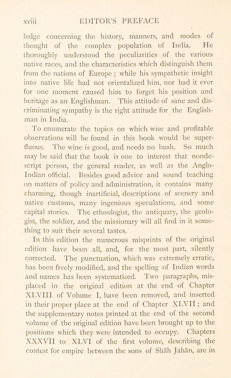 ledge concerning the history, manners, and modes of thought of the complex population of India. He thoroughly understood the peculiarities of the various native races, and the characteristics which distinguish them from the nations of Europe ; while his sympathetic insight into native life had not orientalized him, nor had it ever for one moment caused him to forget his position and heritage as an Englishman. This attitude of sane and dis- criminating sympathy is the right attitude for the English- man in India. To enumerate the topics on which wise and profitable observations will be found in this book would be super- fluous. The wine is good, and needs no bush. So much may be said that the book is one to interest that nonde- script person, the general reader, as well as the Anglo- Indian official. Besides good advice and sound teaching on matters of policy and administration, it contains many charming, though inartificial, descriptions of scenery and native customs, many ingenious speculations, and some capital stories. The ethnologist, the antiquary, the geolo- gist, the soldier, and the missionary will all find in it some- thing to suit their several tastes. In this edition the numerous misprints of the original edition have been all, and, for the most part, silently corrected. The punctuation, which was extremely erratic, has been freely modified, and the spelling of Indian words and names has been systematized. Two paragraphs, mis- placed in the original edition at the end of Chapter XEVIII of Volume I, have been removed, and inserted in their proper place at the end of Chapter XEVII; and the supplementary notes printed at the end of the second volume of the original edition have been brought up to the positions which they were intended to occupy. Chapters XXXV'II to XLVI of the first volume, describing the contest for empire between the sons of Shah Jahan, are in