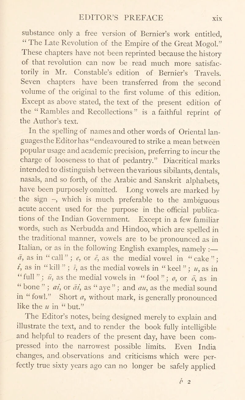 substance only a free version of Bernier’s work entitled, “ The Late Revolution of the Empire of the Great Mogol.” These chapters have not been reprinted because the history of that revolution can now be read much more satisfac- torily in Mr. Constable’s edition of Bernier’s Travels. Seven chapters have been transferred from the second volume of the original to the first volume of this edition. Except as above stated, the text of the present edition of the “ Rambles and Recollections ” is a faithful reprint of the Author’s text. In the spelling of names and other words of Oriental lan- guages the Editor has “endeavoured to strike a mean between popular usage and academic precision, preferring to incur the charge of looseness to that of pedantry.” Diacritical marks intended to distinguish between the various sibilants, dentals, nasals, and so forth, of the Arabic and Sanskrit alphabets, have been purposely omitted. Long vowels are marked by the sign -, which is much preferable to the ambiguous acute accent used for the purpose in the official publica- tions of the Indian Government. Except in a few familiar words, such as Nerbudda and Hindoo, which are spelled in the traditional manner, vowels are to be pronounced as in Italian, or as in the following English examples, namely :— d, as in “ call ” ; e, or e, as the medial vowel in “ cake ” ; i, as in “kill ” ; 7, as the medial vowels in “ keel ” ; u, as in “full ” : ?7, as the medial vowels in “ fool ”; o, or fi, as in “ bone ” ; at, or at, as “ aye ”; and au, as the medial sound in “ fowl.” Short a, without mark, is generally pronounced like the it in “ but.” The Editor’s notes, being designed merely to explain and illustrate the text, and to render the book fully intelligible and helpful to readers of the present day, have been com- pressed into the narrowest possible limits. Even India changes, and observations and criticisms which were per- fectly true sixty years ago can no longer be safely applied 2