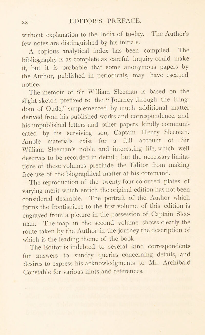 without explanation to the India of to-day. The Author’s few notes are distinguished by his initials. A copious analytical index has been compiled. The bibliography is as complete as careful inquiry could make it, but it is probable that some anonymous papers by the Author, published in periodicals, may have escaped notice. The memoir of Sir William Sleeman is based on the slight sketch prefixed to the “ Journey through the King- dom of Oude,” supplemented by much additional matter derived from his published works and correspondence, and his unpublished letters and other papers kindly communi- cated by his surviving son. Captain Henry Sleeman. Ample materials exist for a full account of Sir William Sleeman’s noble and interesting life, which well deserves to be recorded in detail; but the necessary limita- tions of these volumes preclude the Editor from making free use of the biographical matter at his command. The reproduction of the twenty-four coloured plates of varying merit which enrich the original edition has not been considered desirable. The portrait of the Author which forms the frontispiece to the first volume of this edition is engraved from a picture in the possession of Captain Slee- man. The map in the second volume shows clearly the route taken by the Author in the journey the description of which is the leading theme of the book. The Editor is indebted to several kind correspondents for answers to sundry queries concerning details, and desires to express his acknowledgments to Mr. Archibald Constable for various hints and references.