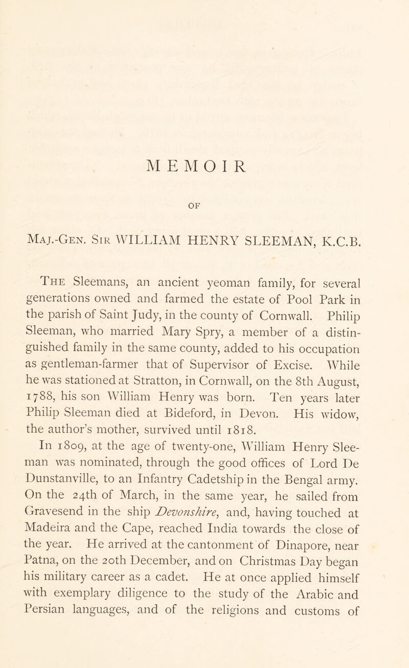 OF Maj.-Gen. Sir WILLIAM HENRY SLEEMAN, K.C.B. The Sleemans, an ancient yeoman family, for several generations owned and farmed the estate of Pool Park in the parish of Saint Judy, in the county of Cornwall. Philip Sleeman, who married Mary Spry, a member of a distin- guished family in the same county, added to his occupation as gentleman-farmer that of Supervisor of Excise. While he was stationed at Stratton, in Cornwall, on the 8th August, 1788, his son William Henry was born. Ten years later Philip Sleeman died at Bideford, in Devon. His widow, the author’s mother, survived until 1818. In 1809, at the age of twenty-one, William Henry Slee- man was nominated, through the good offices of Lord De Dunstanville, to an Infantry Cadetship in the Bengal army. On the 24th of March, in the same year, he sailed from Gravesend in the ship Devonshire^ and, having touched at Madeira and the Cape, reached India towards the close of the year. He arrived at the cantonment of Dinapore, near Patna, on the 20th December, and on Christmas Day began his military career as a cadet. He at once applied himself with exemplary diligence to the study of the Arabic and Persian languages, and of the religions and customs of