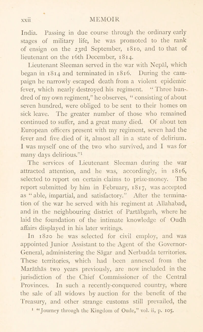 India. Passing in due course through the ordinary early stages of military life, he was promoted to the rank of ensign on the 23rd September, 1810, and to that of lieutenant on the i6th December, 1814. Lieutenant Sleeman served in the war with Nepal, which began in 1814 and terminated in 1816. During the cam- paign he narrowly escaped death from a violent epidemic fever, which nearly destroyed his regiment. “ Three hun- dred of my own regiment,^’ he observes, “ consisting of about seven hundred, were obliged to be sent to their homes on sick leave. The greater number of those who remained continued to suffer, and a great many died. Of about ten European officers present with my regiment, seven had the fever and five died of it, almost all in a state of delirium. I was myself one of the two who survived, and I was for many days delirious.”^ The services of Lieutenant Sleeman during the war attracted attention, and he was, accordingly, in 1816, selected to report on certain claims to prize-money. The report submitted by him in February, 1817, was accepted as “ able, impartial, and satisfactory.” After the termina- tion of the war he served with his regiment at Allahabad, and in the neighbouring district of Partabgarh, where he laid the foundation of the intimate knowledge of Oudh affairs displayed in his later writings. In 1820 he was selected for civil employ, and was appointed Junior Assistant to the Agent of the Governor- General, administering the Sagar and Nerbudda territories. These territories, which had been annexed from the Marathas two years previously, are now included in the jurisdiction of the Chief Commissioner of the Central Provinces. In such a recently-conquered country, where the sale of all widows by auction for the benefit of the Treasury, and other strange customs still prevailed, the * “Journey through the Kingdom of Oude,” vol. ii, p. 105.
