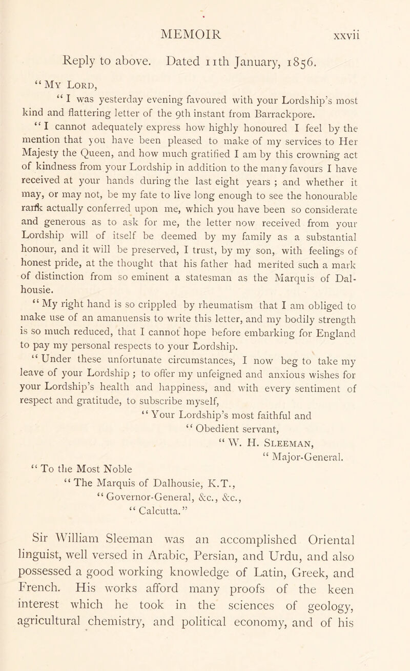 Reply to above. Dated iith January, 1856. “ My Lord, “ I was yesterday evening favoured with your Lordship’s most kind and flattering letter of the 9th instant from Barrackpore. “I cannot adequately express how highly honoured I feel by the mention that you have been pleased to make of my services to Her Majesty the Queen, and how much gratified I am by this crowning act of kindness from your Lordship in addition to the many favours I have received at your hands during the last eight years ; and whether it may, or may not, be my fate to live long enough to see the honourable rarflc actually conferred upon me, which you have been so considerate and generous as to ask for me, the letter now received from your Lordship will of itself be deemed by my family as a substantial honour, and it will be preserved, I trust, by my son, with feelings of honest pride, at the thought that his father had merited such a mark of distinction from so eminent a statesman as the Marquis of Dal- housie. “ My right hand is so crippled by rheumatism that I am obliged to make use of an amanuensis to write this letter, and my bodily strength is so much reduced, that I cannot hope before embarking for England to pay my personal respects to your Lordship. “ Under these unfortunate circumstances, I now beg to take my leave of your Lordship ; to offer my unfeigned and anxious wishes for your Lordship’s health and happiness, and with every sentiment of respect and gratitude, to subscribe myself, “ Your Lordship’s most faithful and “ Obedient servant, “ W. H. Sleeman, “ Major-General. “ To the Most Noble “The Marquis of Dalhousie, K.T., “Governor-General, &c., &c., “ Calcutta.” Sir William Sleeman was an accomplished Oriental linguist, well versed in Arabic, Persian, and Urdu, and also possessed a good working knowledge of Latin, Greek, and French. His works afford many proofs of the keen interest which he took in the sciences of geology, agricultural chemistry, and political economy, and of his
