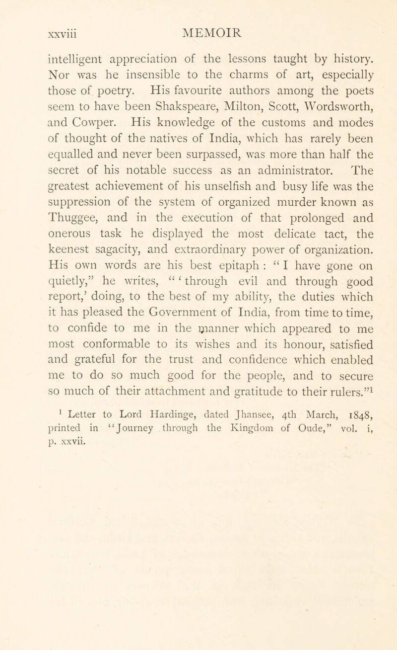 intelligent appreciation of the lessons taught by history. Nor was he insensible to the charms of art, especially those of poetry. His favourite authors among the poets seem to have been Shakspeare, Milton, Scott, Wordsworth, and Cowper. His knowledge of the customs and modes of thought of the natives of India, which has rarely been equalled and never been surpassed, was more than half the secret of his notable success as an administrator. The greatest achievement of his unselfish and busy life was the suppression of the system of organized murder known as Thuggee, and in the execution of that prolonged and onerous task he displayed the most delicate tact, the keenest sagacity, and extraordinary power of organization. His own words are his best epitaph : “I have gone on quietly,” he writes, “ ‘ through evil and through good report,’ doing, to the best of my ability, the duties which it has pleased the Government of India, from time to time, to confide to me in the planner which appeared to me most conformable to its wishes and its honour, satisfied and grateful for the trust and confidence which enabled me to do so much good for the people, and to secure so much of their attachment and gratitude to their rulers. ^ Letter to Lord Hardinge, dated Jhansee, 4th March, 1848, printed in thi-ough the Kingdom of Oude,” vol. i, p. xxvii.