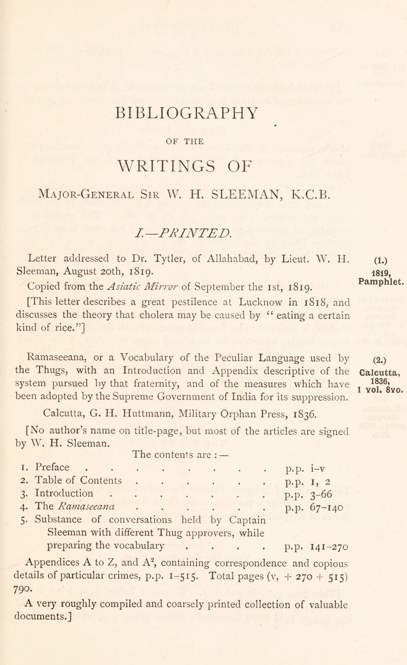 BIBLIOGRAPHY OF THE WRITINGS OF Major-General Sir W. H. SLEEMAN, K.C.B, I.—PRINTED. Letter addressed to Dr. Tytler, of Allahabad, by Lieut. W. H. Sleeman, August 20th, 1819. Copied from the Asiatic Mirror of September the ist, 1819. [This letter describes a great pestilence at Lucknow in 1818, and discusses the theory that cholera may be caused by “ eating a certain kind of rice.”] Ramaseeana, or a Vocabulary of the Peculiar Language used by the Thugs, with an Introduction and Appendix descriptive of the system pursued by that fraternity, and of the measures which have been adopted by the Supreme Government of India for its suppression. Calcutta, G. H. Huttmann, Military Orphan Press, 1836. [No author’s name on title-page, but most of the articles are signed by W. H. Sleeman. The contents are : — 1. Preface ........ 2. Table of Contents ...... 3. Introduction ....... 4. The Ramaseeana ...... 5. Substance of conversations held by Captain Sleeman Muth different Thug approvers, while preparing the vocabulary .... p.p. i-v p.p. I, 2 p.p. 3-66 p.p. 67-140 p.p. 141-270 Appendices A to Z, and A^, containing correspondence and copious details of particular crimes, p.p. 1-515. Total pages (v, + 270 +515) 790. A very roughly compiled and coarsely printed collection of valuable documents.] (1.) 1819, Pamphlet. (2.) Calcutta, 1836,
