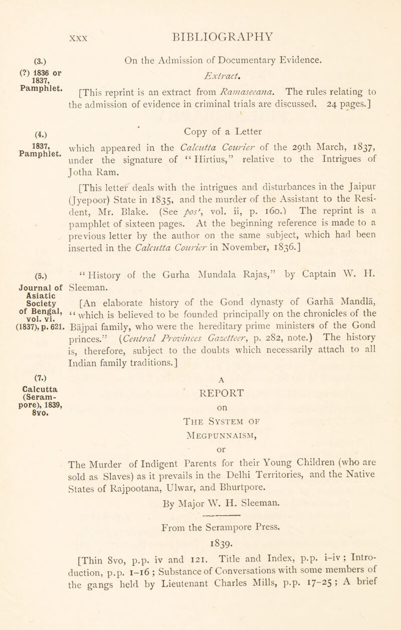 (3.) (?) 1836 or 1837, Pamphlet. On the Admission of Documentary Evidence. Extract, [This reprint is an extract from Rauiaseeana. The rules relating to the admission of evidence in criminal trials are discussed. 24 pages.] Copy of a Letter 1837, which appeared in the Calcutta Cctirier of the 29th March, 1837, under the signature of “ Hirtius,” relative to the Intrigues of Jotha Ram. [This letter deals with the intrigues and disturbances in the Jaipur (Jyepoor) State in 1835, murder of the Assistant to the Resi- dent, Mr. Blake. (See pos^, vol. ii, p. 160.) The reprint is a pamphlet of sixteen pages. At the beginning reference is made to a previous letter by the author on the same subject, which had been inserted in the Calcutta Courier in November, 1836.] (5.) “ History of the Gurha Mundala Rajas,” by Captain W. H. Journal of Sleeman. Asisttiic Society [An elaborate history of the Gond dynasty of Garha Mandla, “which is believed to be founded principally on the chronicles of the (1837),*p. 621. Bajpai family, who were the hereditary prime ministers of the Gond princes.” {Central Provinces Gazetteer, p. 282, note.) The history is, therefore, subject to the doubts which necessarily attach to all Indian family traditions.] (7.) Calcutta (Seram- pore), 1839, 8yo. REPORT on The System of IMegpunnaism, or The Murder of Indigent Parents for their Young Children (who are sold as Slaves) as it prevails in the Delhi Territories, and the Native States of Rajpootana, Ulwar, and Bhurtpore. By Major W. H. Sleeman. Erom the Serampore Press. 1839. [Thin 8vo, p.p. iv and 121. Title and Index, p.p. i-iv ; Intro- duction, PP» I~i6 ; Substance of Conversations with some members of the gangs held by Lieutenant Charles Mills, p-p. I7“25 5 A biief