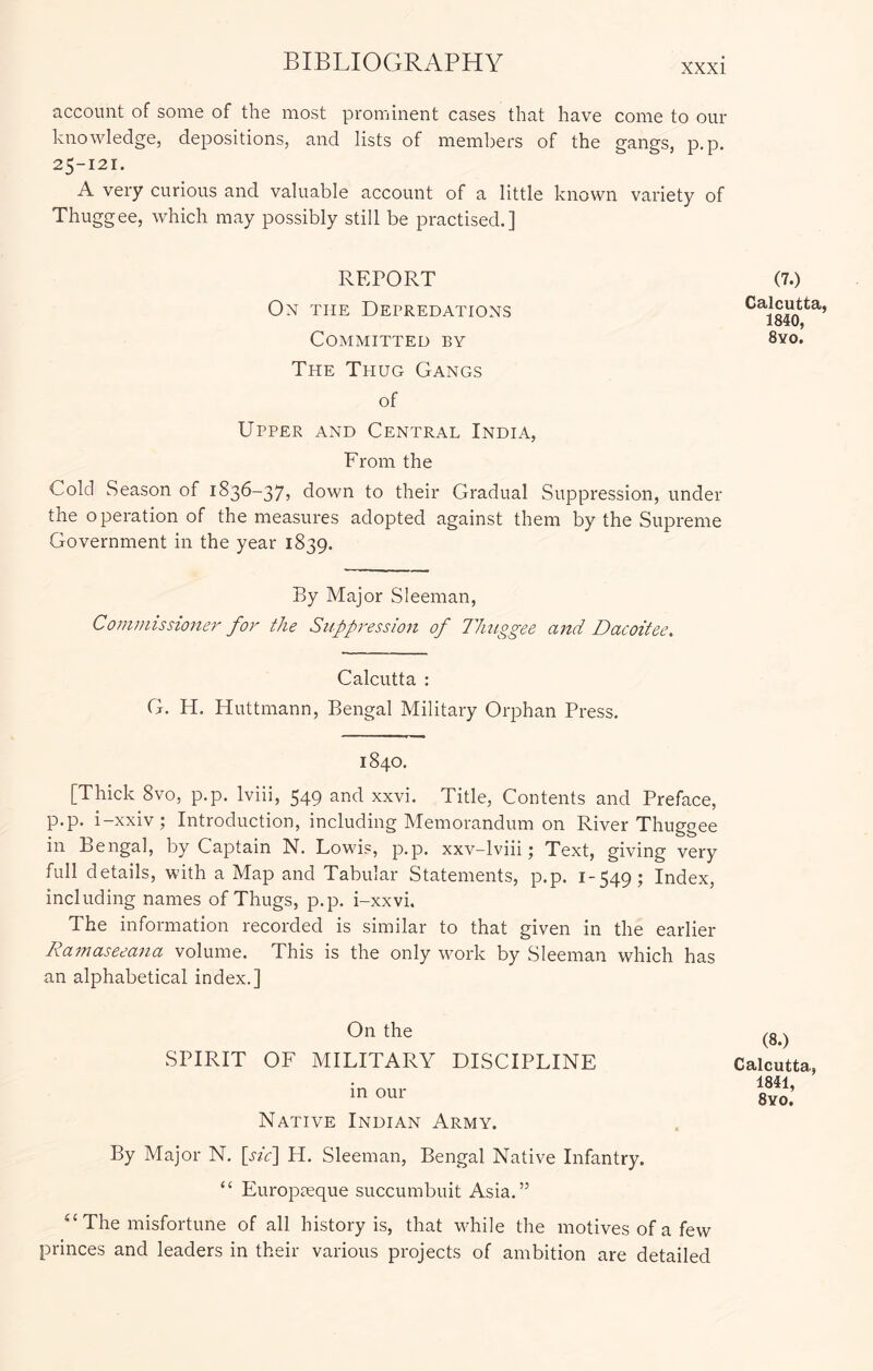 account of some of the most prominent cases that have come to our knowledge, depositions, and lists of members of the gangs, p.p. 25-121. A very curious and valuable account of a little known variety of Thuggee, which may possibly still be practised.] REPORT On the Depredations Committed by The Thug Gangs of Upper and Central India, From the Cold Season of 1836-37, down to their Gradual Suppression, under the operation of the measures adopted against them by the Supreme Government in the year 1839. (7.) Calcutta, 1840, 8yo. By Major Sleeman, Commissioner for the Suppression of Thuggee and Dacoitee. Calcutta : G. H. Huttmann, Bengal Military Orphan Press. 1840. [Thick 8vo, p.p. Iviii, 549 and xxvi. Title, Contents and Preface, p.p. i-xxiv; Introduction, including Memorandum on River Thuggee in Bengal, by Captain N. Lowis, p.p. xxv-lviii; Text, giving very full details, with a Map and Tabular Statements, p.p. 1-549; Index, including names of Thugs, p.p. i-xxvi. The information recorded is similar to that given in the earlier Ramaseeana volume. This is the only work by Sleeman which has an alphabetical index.] On the SPIRIT OF MILITARY DISCIPLINE in our Native Indian Army. (8.) Calcutta, 1841, 8yo. By Major N. [sic'\ H. Sleeman, Bengal Native Infantry. “ Europceque succumbuit Asia.” “ The misfortune of all history is, that while the motives of a few princes and leaders in their various projects of ambition are detailed