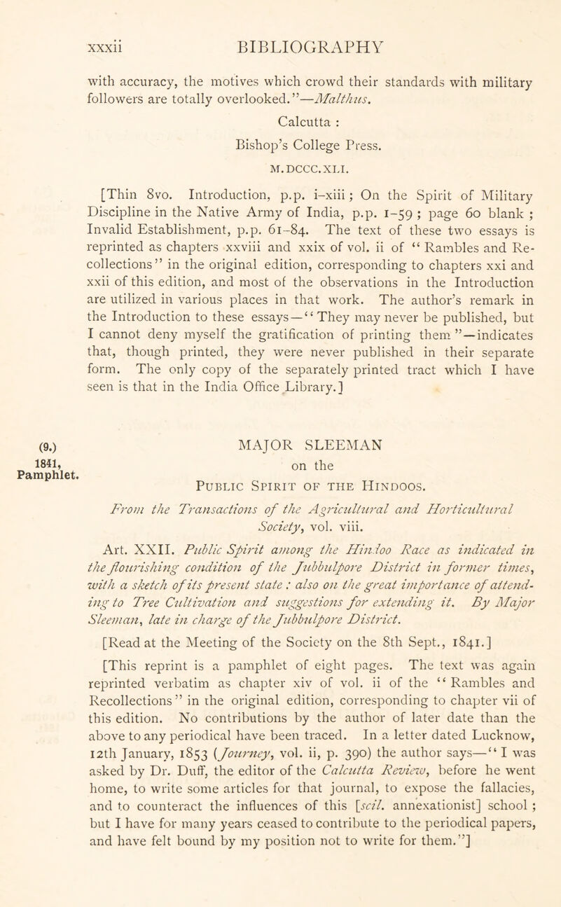 with accuracy, the motives which crowd their standards with military followers are totally overlooked.”—Malthiis. Calcutta : Bishop’s College Press. M.DCCC.XLI. [Thin 8vo. Introduction, p.p. i-xiii; On the Spirit of Military Discipline in the Native Army of India, p.p. 1-59 ; page 60 blank ; Invalid Establishment, p.p. 61-84. The text of these two essays is reprinted as chapters xxviii and xxix of vol. ii of “ Rambles and Re- collections” in the original edition, corresponding to chapters xxi and xxii of this edition, and most of the observations in the Introduction are utilized in various places in that work. The author’s remark in the Introduction to these essays—“ They may never be published, but I cannot deny myself the gratification of printing them’’—indicates that, though printed, they were never published in their separate form. The only copy of the separately printed tract which I have seen is that in the India Office Library.] (9.) 18«, Pamphlet. MAJOR SLEEMAN on the Public Spirit of the Hindoos. From the Transactions of the Agricultural and Hortictiltnral Society^ vol. viii. Art. XXII. Public Spirit among the Hindoo Race as indicated in the floicrishing condition of the Jtihbulpore District in former times, with a sketch of its present state : also on the great importance of attend- ing to Tree Cultivation and suggestions for extending it. By Major Sleeman, late in charge of the Jubbulpore District. [Read at the Meeting of the Society on the 8th Sept., 1841.] [This reprint is a pamphlet of eight pages. The text was again reprinted verbatim as chapter xiv of vol. ii of the “ Rambles and Recollections” in rhe original edition, corresponding to chapter vii of this edition. No contributions by the author of later date than the above to any periodical have been traced. In a letter dated Lucknow, I2th January, 1853 {Jo2irney, vol. ii, p. 390) the author says—“ I was asked by Dr. Duff, the editor of the Calcutta Revieiv, before he went home, to write some articles for that journal, to expose the fallacies, and to counteract the influences of this \scil. annexationist] school ; but I have for many years ceased to contribute to the periodical papers, and have felt bound by my position not to write for them.”]