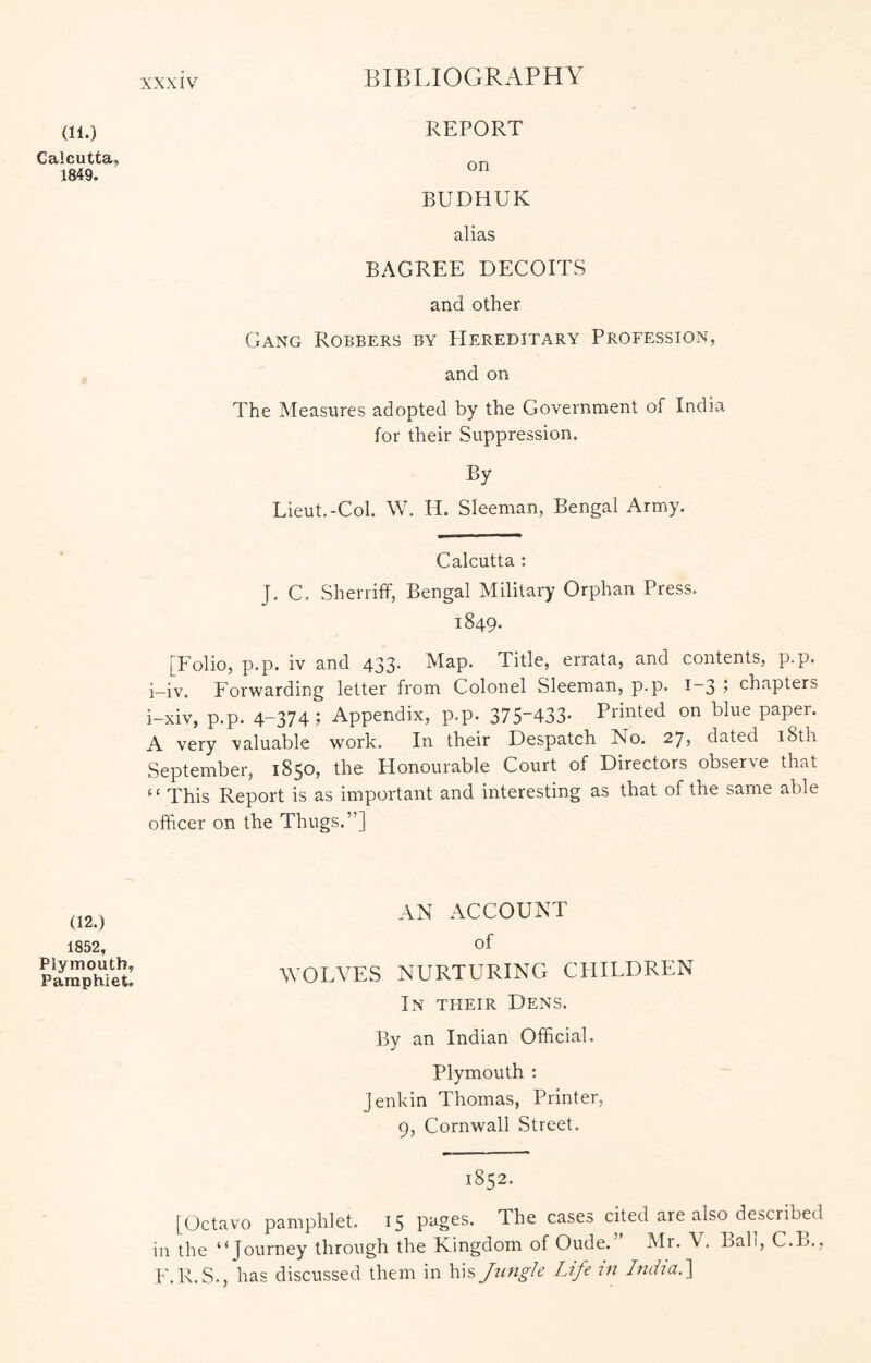 (11.) Calcutta, 1849, alias BAGREE DECOITS and other Gang Robbers by Hereditary Profession, and on The Measures adopted by the Government of India for their Suppression. By Lieut.-Col. W. H. Sleeman, Bengal Army. Calcutta : J, C. Sheniff, Bengal Military Orphan Press. 1849. [Folio, p.p. iv and 433* Map. Title, errata, and contents, p.p. i_iv. Forwarding letter from Colonel Sleeman, p-p. i~3 1 chapters i-xiv, p.p. 4-374; Appendix, p.p. 375433- Printed on blue paper. A very valuable work. In their Despatch No. 27? dated 18th September, 1850, the Honourable Court of Directors observe that ‘ ‘ This Report is as important and interesting as that of the same able officer on the Thugs.”] REPORT on BUDHUK (12.) 1852, Plymouth, Pamphlet. AN ACCOUNT of WOLVES NURTURING CHILDREN In their Dens. By an Indian Official. Plymouth : Jenkin Thomas, Printer, 9, Cornwall Street. 1852. [Octavo pamphlet. 15 pages. The cases cited are also^described in the “Journey through the Kingdom of Oude. Mr. V. Lab, C.B., E.R.S., has discussed them in his Jzmgle Life in India.^