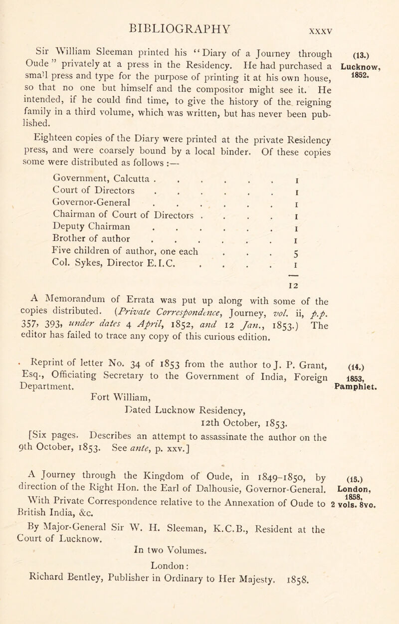 XXXV Sir William Sleeman printed his “Diary of a Journey through Oude ” privately at a press in the Residency. He had purchased a smad press and type for the purpose of printing it at his own house, so that no one but himself and the compositor might see it. He intended, if he could find time, to give the history of the reigning family in a third volume, which was written, but has never been pub- lished. Eighteen copies of the Diary were printed at the private Residency press, and were coarsely bound by a local binder. Of these copies some were distributed as follows :— Government, Calcutta . Court of Directors Governor-General Chairman of Court of Directors Deputy Chairman Brother of author Five children of author, one each Col. Sykes, Director E. I.C. I I I I I I 5 I (13.) Lucknow, 1852. 12 A Memorandum of Errata w'as put up along with some of the copies distributed. {Private Correspondence, Journey, vol. ii, p.p. 357j 393» wider dates 4 April, 1852, and 12 Jan., 1853.) The editor has failed to trace any copy of this curious edition. . Reprint of letter No. 34 of 1853 from the author to J. P. Grant, (u,) Esq., Officiating Secretary to the Government of India, Foreign 1853, Department. Pamphlet. Fort W^illiam, Dated Lucknow Residency, I2th October, 1853. [Six pages. Describes an attempt to assassinate the author on the 9th October, 1853* See ante, p. xxv.] A Journey through the Kingdom of Oude, in 1849-1850, by (15.) direction of the Right Hon. the Earl of Dalhousie, Governor-General. London, With Private Correspondence relative to the Annexation of Oude to 2 yoI^.^Syo. British India, &c. By Major-General Sir W. H. Sleeman, K.C.B., Resident at the Court of Lucknow. In two Volumes. London: Richard Bentley, Publisher in Ordinary to Her Majesty. 1858.