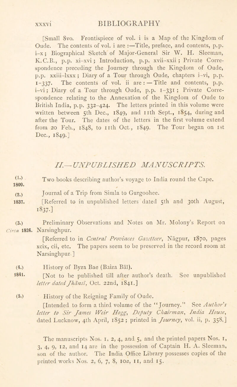 [Small 8vo. Frontispiece of vol. i is a Map of the Kingdom of Oude. The contents of vol. i are :—Title, preface, and contents, p.p. i-x; Biographical Sketch of Major-General Sir W. H. Sleeman, K.C.B., p.p. xi-xvi; Introduction, p.p. xvii-xxii ; Private Corre- spondence preceding the Journey through the Kingdom of Oude, p.p. xxiii-lxxx ; Diary of a Tour through Oude, chapters i-vi, p.p. 1-337. The contents of vol, ii are:—Title and contents, p.p. i-vi; Diary of a Tour through Oude, p.p. 1-331 ; Private Corre- spondence relating to the Annexation of the Kingdom of Oude to British India, p.p. 332-424. The letters printed in this volume were written between 5th Dec., 1849, and nth Sept., 1854, during and after the Tour. The dates of the letters in the first volume extend from 20 Feb., 1848, to nth Oct., 1849. The Tour began on ist Dec., 1849.] //. ^ UNP UB LI SHED MA NUSCRIPTS. Two books describing author’s voyage to India round the Cape. 1809. (2.) Journal of a Trip from Simla to Gurgoohee. 1837. [Referred to in unpublished letters dated 5th and 30th August, 1837-] (3.) Preliminary Observations and Notes on Mr. Molony’s Report on Circa 1824. Narsinghpur. [Referred to in Central Provinces Gazetteer, Nagpur, 1870, pages xcix, cii, etc. The papers seem to be preserved in the record room at Narsinghpur-] (4.) History of Byza Bae (Baiza Bai). 1841. [-jvJqI; j-Q pe published till after author’s death. See unpublished letter dated JhdnsT, Oct. 22nd, 1841.] (3*) History of the Reigning Family of Oude. [Intended to form a third volume of the “Journey.” See AnthoPs letter to Sir James Weir Hogg, Deputy Chairman, India House, dated Lucknow, 4th April, 1852; printed in Journey, vol. ii, p. 358.] The manuscripts Nos. i, 2, 4, and 5, and the printed papers Nos. i, 3, 4, 9, 12, and 14 are in the possession of Captain H. A. Sleeman, son of the author. The India Office Library possesses copies of the