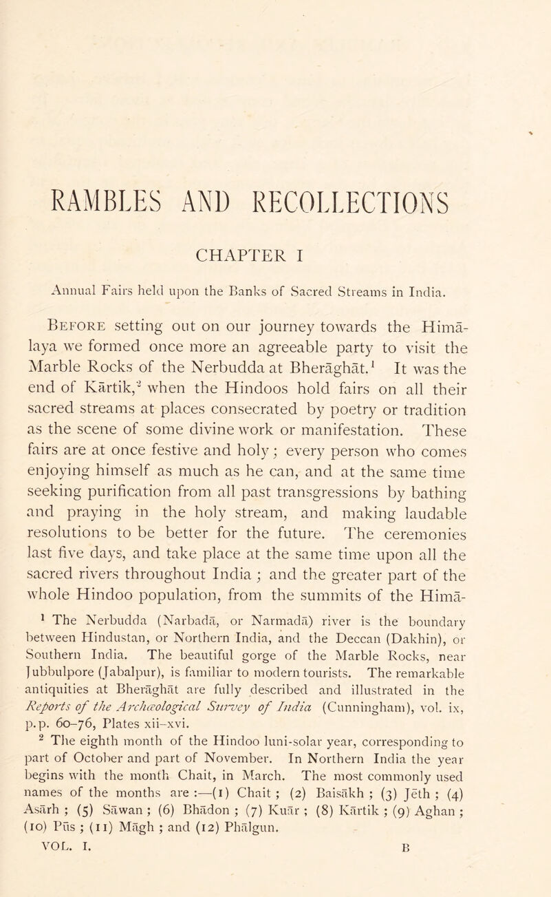 RAMBLES AND RECOLLECTIONS CHAPTER I Annual Fairs held upon the Banks of Sacred Streams in India. Before setting out on our journey towards the Hima- laya we formed once more an agreeable party to visit the Marble Rocks of the Nerbudda at BheraghM.^ It was the end of Kartik,- when the Hindoos hold fairs on all their sacred streams at places consecrated by poetry or tradition as the scene of some divine work or manifestation. These fairs are at once festive and holy; every person who comes enjoying himself as much as he can, and at the same time seeking purification from all past transgressions L^y bathing and praying in the holy stream, and making laudable resolutions to be better for the future. The ceremonies last five days, and take place at the same time upon all the sacred rivers throughout India ; and the greater part of the whole Hindoo population, from the summits of the Hima- ^ The Nerbudda (Narbada, or Narmada) river is the boundary between Hindustan, or Northern India, and the Deccan (Dakhin), or Southern India. The beautiful gorge of the Marble Rocks, near lubbulpore (Jabalpur), is familiar to modern tourists. The remarkable antiquities at Bheraghat are fully described and illustrated in the Reports of the Arch(?ological Survey of India (Cunningham), vol. ix, p. p. 60-76, Plates xii-xvi. ^ The eighth month of the Hindoo luni-solar year, corresponding to part of October and part of November. In Northern India the year begins with the month Chait, in March. The most commonly used names of the months are;—(i) Chait; (2) Baisakh ; (3) Jeth ; (4) Asarh ; (5) Sawan ; (6) Bhadon ; (7) Kuar ; (8) Kartik ; (9) Aghan ; (10) Pus ; (ii) Magh ; and (12) Phalgun.