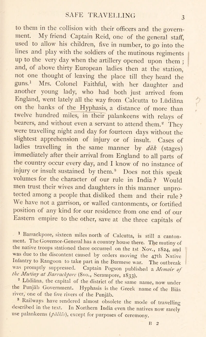SAFE TRAVELLING 3 to them in the collision with their officers and the govern- ment. My friend Captain Reid, one of the general staff, used to allow his children, five in number, to go into the lines and play with the soldiers of the mutinous regiments up to the very day when the artillery opened upon them ; and, of above thirty European ladies then at the station, not one thought of leaving the place till they heard the guns.i Mrs. Colonel Faithful, with her daughter and another young lady, who had both just arrived from England, went lately all the way from Calcutta to Ludiana on the banks of the Hyphasis, a distance of more than twelve hundred miles, in their palankeens with relays of bearers, and without even a servant to attend them.- They were travelling night and day for fourteen days without the slightest apprehension of injury or of insult. Cases of ladies travelling in the same manner by dak (stages) immediately after their arrival from England to all parts of the country occur every day, and I know of no instance of injury or insult sustained by them.'^ Does not this speak volumes for the character of our rule in India ? Would men trust their wives and daughters in this manner unpro- tected among a people thaf disliked them and their rule ? We have not a garrison, or walled cantonments, or fortified position of any kind for our residence from one end of our Eastern empire to the other, save at the three capitals of * Ban-ackpore, sixteen miles north of Calcutta, is still a canton- ment. The Governor-General has a country house there. The mutiny of the native troops stationed there occurred on the ist Nov., 1824, and was due to the discontent caused by orders moving the 47th Native Infantry to Rangoon to take part in the Burmese war. The outbreak was promptly suppressed. Captain Pogson published a Memoir of the Mutiny at Barrackpore (8vo., Serampore, 1833). Ludiana, the capital of the district of the same name, now under the Punjab Government. Hyphasis is the Greek name of the Bias river, one of the five rivers of the Punjab. 3 Railways have rendered almost obsolete the mode of travelling described in the text. In Northern India even the natives now rarely use palankeens {palkis), except for purposes of ceremony.
