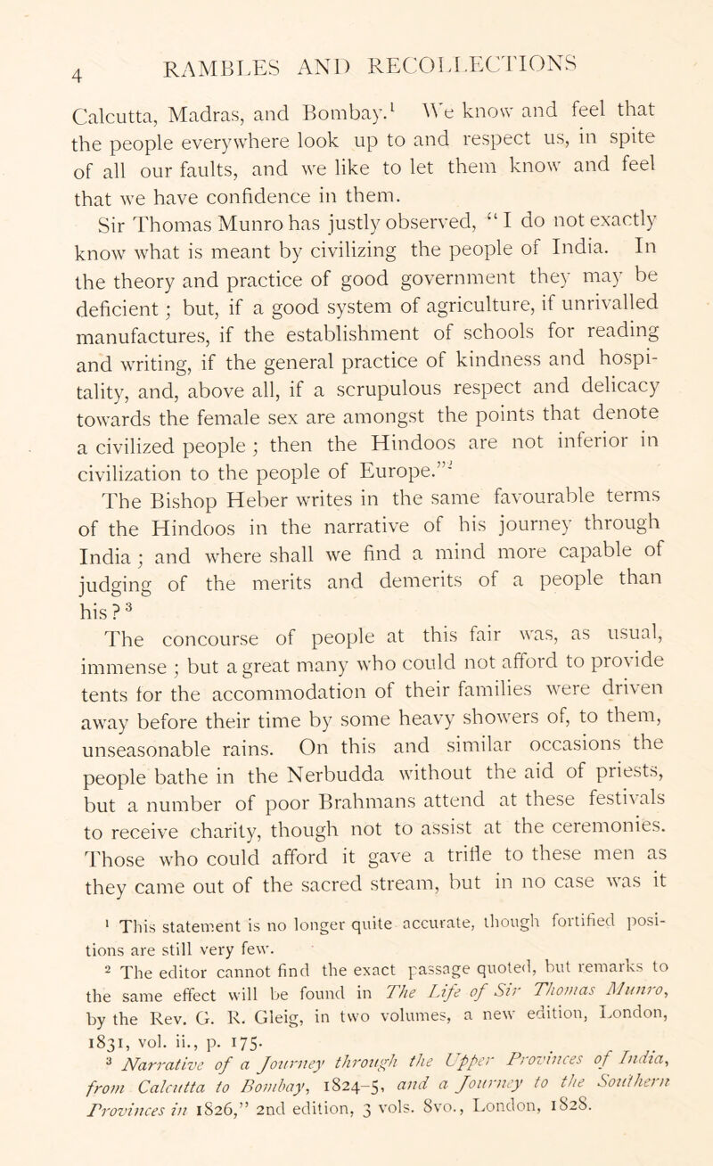 Calcutta, Madras, and Bombayd We know and feel that the people everywhere look up to and respect us, in spite of all our faults, and w^e like to let them know^ and feel that we have confidence in them. Sir Thomas Munro has justly observed, ‘‘I do not exactly know what is meant by civilizing the people of India. In the theory and practice of good government they may be deficient; but, if a good system of agriculture, if unrivalled manufactures, if the establishment of schools for reading and writing, if the general practice of kindness and hospi- tality, and, above all, if a scrupulous respect and delicacy towards the female sex are amongst the points that denote a civilized people ; then the Hindoos are not inferior in civilization to the people of Europe.”' The Bishop Heber writes in the same favourable terms of the Hindoos in the narrative of his journey through India ,* and where shall we find a mind more capable of judging of the merits and demerits of a people than his ? ^ The concourse of people at this fair was, as usual, immense j but a great many who could not afford to pro\ide tents for the accommodation of their families were dri\en away before their time by some heavy show^ers of, to them, unseasonable rains. On this and similar occasions the people bathe in the Nerbudda without the aid of priests, but a number of poor Brahmans attend at these festivals to receive charity, though not to assist at the ceremonies. Those who could afford it gave a trifle to these men as they came out of the sacred stream, but in no case was it ‘ This statement is no longer quite accurate, though fortified posi- tions are still very few. 2 The editor cannot find the exact passage quoted, but remarks to the same effect will be found in The Life of Sir Thomas Ilunio, by the Rev. G. R. Gleig, in two volumes, a new edition, London, 1831, vol. ii., p. 175- ^ Narrative of a Journey through the Upper Provinces of India, from Calcutta to Bombay, 1824-5 ^ ^ Journey to the Southei n Provinces in 1826,” 2nd edition, 3 vols. 8vo., London, 1828.