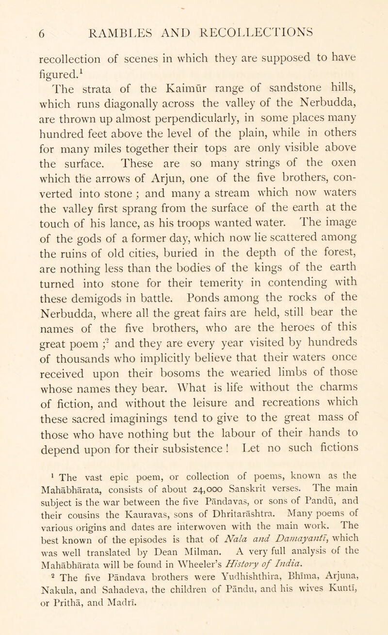 recollection of scenes in which they are supposed to have figuredd The strata of the Kaimur range of sandstone hills, which runs diagonally across the valley of the Nerbudda, are thrown up almost perpendicularly, in some places many hundred feet above the level of the plain, while in others for many miles together their tops are only visible above the surface. These are so many strings of the oxen which the arrows of Arjun, one of the five brothers, con- verted into stone ; and many a stream which now waters the valley first sprang from the surface of the earth at the touch of his lance, as his troops wanted water. The image of the gods of a former day, which now lie scattered among the ruins of old cities, buried in the depth of the forest, are nothing less than the bodies of the kings of the earth turned into stone for their temerity in contending with these demigods in battle. Ponds among the rocks of the Nerbudda, where all the great fairs are held, still bear the names of the five brothers, who are the heroes of this great poem y and they are every year visited by hundreds of thousands who implicitly believe that their waters once received upon their bosoms the wearied limbs of those whose names they bear. What is life without the charms of fiction, and without the leisure and recreations which these sacred imaginings tend to give to the great mass of those who have nothing but the labour of their hands to depend upon for their subsistence ! Eet no such fictions * The vast epic poem, or collection of poems, known as the Mahabharata, consists of about 24,000 Sanskrit verses. The main subject is the war between the five Pandavas, or sons of Pandil, and their cousins the Kauravas, sons of Dhritarashtra. Many poems of various origins and dates are interwoven with the main work. The best known of the episodes is that of Nala and DaniayantT, which was well translated by Dean Milman. A very full analysis of the Mahabharata will be found in Wheeler’s History of India. 2 The five Pandava brothers were Yudhishthira, Bhima, Arjuna, Nakula, and Sahadeva, the children of Pandu, and his wives Kunti, or Pritha, and MadrI.