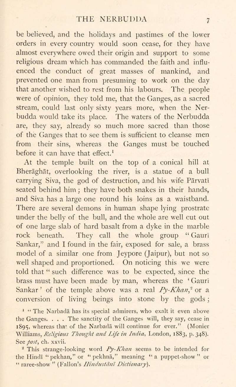 THE NERBUDDA be believed, and the holidays and pastimes of the lower orders in every country would soon cease, for they have almost everywhere owed their origin and support to some religious dream which has commanded the faith and influ- enced the conduct of great masses of mankind, and prevented one man from presuming to work on the day that another wished to rest from his labours. The people were of opinion, they told me, that the Ganges, as a sacred stream, could last only sixty years more, when the Ner- budda would take its place. The waters of the Nerbudda are, they say, already so much more sacred than those of the Ganges that to see them is sufficient to cleanse men from their sins, whereas the Ganges must be touched before it can have that effect.^ At the temple built on the top of a conical hill at Bheraghat, overlooking the river, is a statue of a bull carrying Siva, the god of destruction, and his wife Parvati seated behind him : they have both snakes in their hands^ and Siva has a large one round his loins as a waistband. There are several demons in human shape lying prostrate under the belly of the bull, and the whole are well cut out of one large slab of hard basalt from a dyke in the marble rock beneath. They call the whole group “ Gaurl Sankar,’’ and I found in the fair, exposed for sale, a brass model of a similar one from Jeypore (Jaipur), but not so well shaped and proportioned. On noticing this we were told that “ such difference was to be expected, since the brass must have been made by man, whereas the ‘ Gauri Sankar ’ of the temple above was a real Py-Khan~ or a conversion of living beings into stone by the gods; ' “ The Narbada has its special admirers, who exalt it even above the Ganges. . . . The sanctity of the Ganges will, they say, cease in 1895, whereas that of the Narbada will continue for ever.” (Monier Williams, Religious Thotight ajid Life in India, London, 1883, p. 348). See post, ch. xxvii. This strange-looking word Py-Khan seems to be intended for the Hindi “ pekhan,” or “ pekhna,” meaning “a puppet-show” or “ raree-show ” (Fallon’s Ilindnstdni Dictionary).